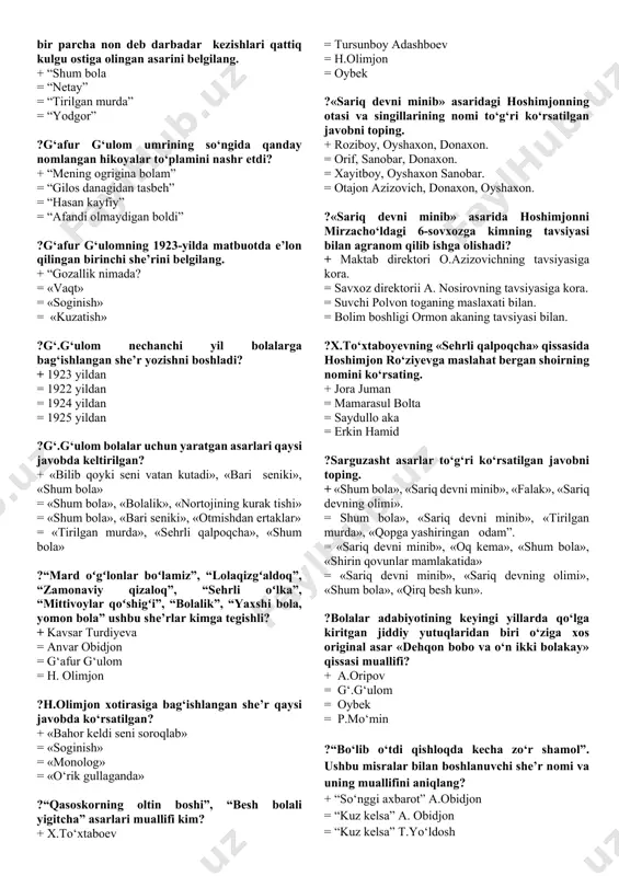 tuvchi she’rlari qaysi javobda ko‘rsatilgan? + «qimorning boshi», «togri soz bola», «olim bolaylik» = «hoy ishchilar», ilm ista», «navroz» = «ramazon», «soginib», «toshbaqa bilan chayon» = «berma erkingni qoldan», «toshbaqa birla chayon» ?hamzaning «yig‘la, turkiston» she’rida qanday g‘oya ilgari surilgan? + marifatsizlik tufayli qoloqlik botqog‘iga botgon yurt ahvoliga achinish. = manfaatparast boylarni qoralash . = mutaassib dindorlarni qoralash = mahalliy amaldorlarning mayishatparastligini tanqid qilish. ?hamza «milliy ashulalar uchun milliy she’rlar majmuasi» degan umumiy nom ostida nechta «gul» to‘plamlarini nashr ettirgan? + sakkizta. = ikkita = uchta = to‘rtta ?hamza nechanchi yil farg‘onada yosh san’atkor ixlosmandlarini to‘plab, «sayyor drama truppa» tashkil qiladi? + 1918 yilda = 1919 yilda = 1920 yilda = 1921 yilda ?g‘.g‘ulomning «sog‘lom tanda-sog‘ aql» maqolidagi mazmunni o‘ziga xos obrazli tarzda yoritgan she’rini belgilang. + «ahmad yomon bola emas-ku, ammo » she’rida = «mukofot» she'rida = «tongotar qoshigi» she'rida = «bari seniki» she'rida ?g‘.g‘ulomning qaysi asarida jamiyatda dog‘ …