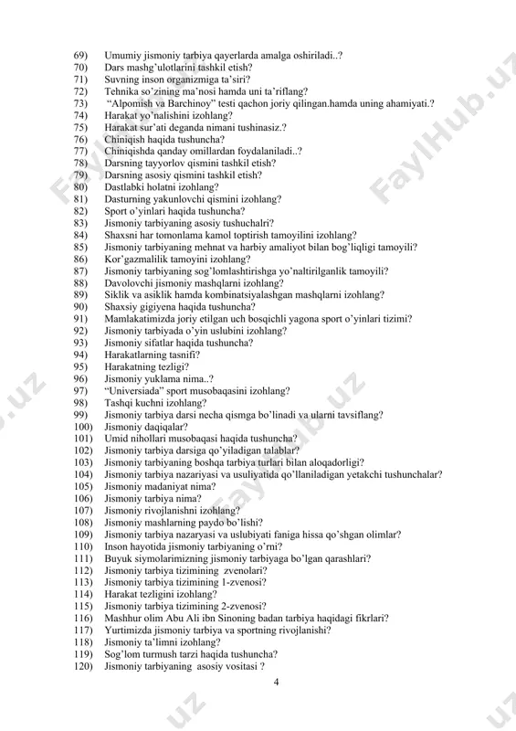 ? 78) darsning tayyorlov qismini tashkil etish? 79) darsning asosiy qismini tashkil etish? 80) dastlabki holatni izohlang? 81) dasturning yakunlovchi qismini izohlang? 82) sport o’yinlari haqida tushuncha? 83) jismoniy tarbiyaning asosiy tushuchalri? 84) shaxsni har tomonlama kamol toptirish tamoyilini izohlang? 85) jismoniy tarbiyaning mehnat va harbiy amaliyot bilan bog’liqligi tamoyili? 86) kor’gazmalilik tamoyini izohlang? 87) jismoniy tarbiyaning sog’lomlashtirishga yo’naltirilganlik tamoyili? 88) davolovchi jismoniy mashqlarni izohlang? 89) siklik va asiklik hamda kombinatsiyalashgan mashqlarni izohlang? 90) shaxsiy gigiyena haqida tushuncha? 91) mamlakatimizda joriy etilgan uch bosqichli yagona sport o’yinlari tizimi? 92) jismoniy tarbiyada o’yin uslubini izohlang? 93) jismoniy sifatlar haqida tushuncha? 94) harakatlarning tasnifi? 95) harakatning tezligi? 96) jismoniy yuklama nima..? 97) “universiada” sport musobaqasini izohlang? 98) tashqi kuchni izohlang? 99) jismoniy tarbiya darsi necha qismga bo’linadi va ularni tavsiflang? 100) jismoniy daqiqalar? 101) umid nihollari musobaqasi haqida tushuncha? 102) jismoniy tarbiya darsiga qo’yiladigan talablar? 103) jismoniy tarbiyaning boshqa tarbiya turlari bilan …