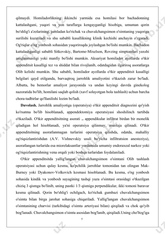 ng xususiyatlari yo'qoladi. bunga keksa bemorlarda bo'ladigan areaktiv holat ham inobatga olinsa, ularda o'tkir appenditsit kasalligi klinik kechuvining birmuncha susł o'tishi tushunarli bo'ladi. keksa bemorlarni qorindagi og'riq kamroq bezovta qiladi, mushaklarning himoya taranglashuvi belgisi deyarli bo'lmaydi, qorin pardasining ta'sirlanishi susł yuzaga chiqadi yoki umuman bo'lmaydi, ba'zan gangrenoz appenditsitda ham aniqlanmaydi. tana harorati normal yoki subfebril. leykotsitlar miqdori oz darajada oshgan, leykositar formulaning chapga surilishi ham kam sezilarli darajada qayd etiladi. demak, yoshi ulug' va keksa bemorlarda o'tkir appenditsit anchagina farq bilan o'tadi va chuvalchangsimon o'simta tomirlarining sklerozi natijasida, uning destruksiyasi birmuncha tezroq rivojlanadi. bemorlar ko'pincha klinikaga kechikkan muddatlarda, asoratlar rivojlanib bo'lgandan keyingina keltiriladilar. homilador ayollarda o'tkir appenditsit kasalligining klinik kechuvi homiladorlikning birinchi yarmi mobaynida odatdagi (tipik) kechuvdan deyarli farq qilmaydi. homiladorlikning ikkinchi yarmida esa homilasi bor bachadonning kattalashgani, yuqori va yon taraflarga kengayganligi hisobiga, umuman qorin bo'shlig'i a'zolarining, jumladan ko'richak va chuvalchangsimon o'simtaning yuqoriga surilishi kuzatiladi va shu sababli kasallikning …