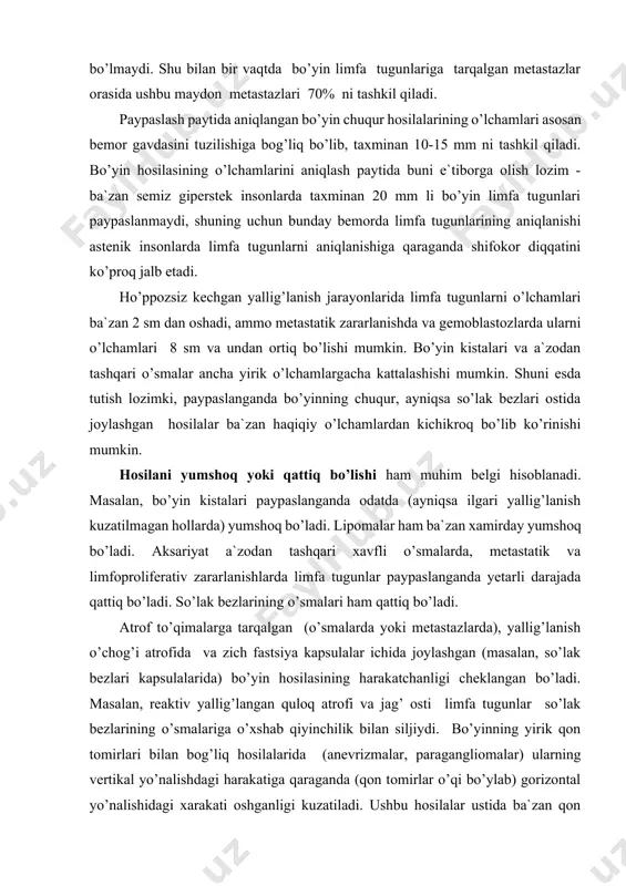 ashqari o’smalar ancha yirik o’lchamlargacha kattalashishi mumkin. shuni esda tutish lozimki, paypaslanganda bo’yinning chuqur, ayniqsa so’lak bezlari ostida joylashgan hosilalar ba`zan haqiqiy o’lchamlardan kichikroq bo’lib ko’rinishi mumkin. hosilani yumshoq yoki qattiq bo’lishi ham muhim belgi hisoblanadi. masalan, bo’yin kistalari paypaslanganda odatda (ayniqsa ilgari yallig’lanish kuzatilmagan hollarda) yumshoq bo’ladi. lipomalar ham ba`zan xamirday yumshoq bo’ladi. aksariyat a`zodan tashqari xavfli o’smalarda, metastatik va limfoproliferativ zararlanishlarda limfa tugunlar paypaslanganda yetarli darajada qattiq bo’ladi. so’lak bezlarining o’smalari ham qattiq bo’ladi. atrof to’qimalarga tarqalgan (o’smalarda yoki metastazlarda), yallig’lanish o’chog’i atrofida va zich fastsiya kapsulalar ichida joylashgan (masalan, so’lak bezlari kapsulalarida) bo’yin hosilasining harakatchanligi cheklangan bo’ladi. masalan, reaktiv yallig’langan quloq atrofi va jag’ osti limfa tugunlar so’lak bezlarining o’smalariga o’xshab qiyinchilik bilan siljiydi. bo’yinning yirik qon tomirlari bilan bog’liq hosilalarida (anevrizmalar, paragangliomalar) ularning vertikal yo’nalishdagi harakatiga qaraganda (qon tomirlar o’qi bo’ylab) gorizontal yo’nalishidagi xarakati oshganligi kuzatiladi. ushbu hosilalar ustida ba`zan qon tomirlar shovqini eshitiladi. til osti …