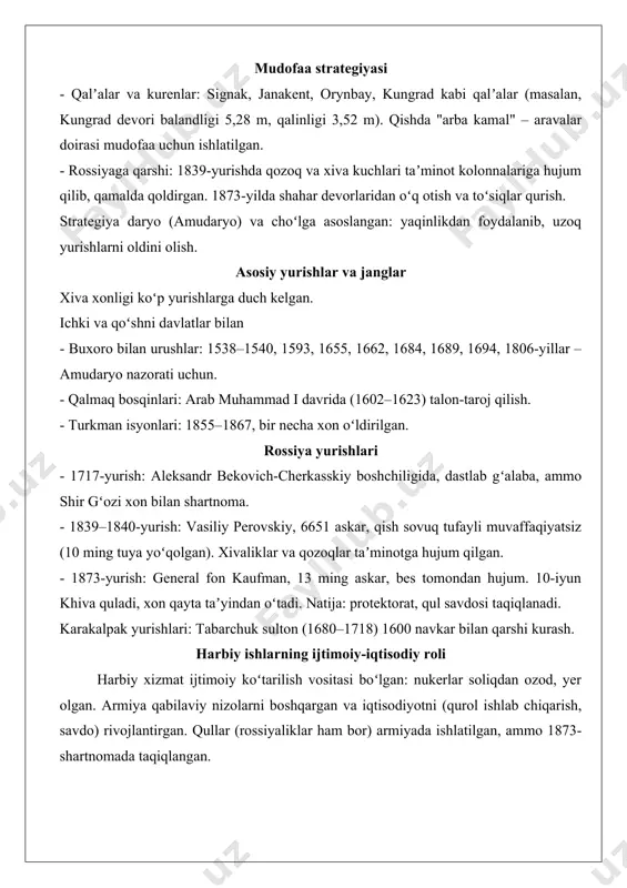 ngan: yaqinlikdan foydalanib, uzoq yurishlarni oldini olish. asosiy yurishlar va janglar xiva xonligi koʻp yurishlarga duch kelgan. ichki va qoʻshni davlatlar bilan - buxoro bilan urushlar: 1538–1540, 1593, 1655, 1662, 1684, 1689, 1694, 1806-yillar – amudaryo nazorati uchun. - qalmaq bosqinlari: arab muhammad i davrida (1602–1623) talon-taroj qilish. - turkman isyonlari: 1855–1867, bir necha xon oʻldirilgan. rossiya yurishlari - 1717-yurish: aleksandr bekovich-cherkasskiy boshchiligida, dastlab gʻalaba, ammo shir gʻozi xon bilan shartnoma. - 1839–1840-yurish: vasiliy perovskiy, 6651 askar, qish sovuq tufayli muvaffaqiyatsiz (10 ming tuya yoʻqolgan). xivaliklar va qozoqlar taʼminotga hujum qilgan. - 1873-yurish: general fon kaufman, 13 ming askar, bes tomondan hujum. 10-iyun khiva quladi, xon qayta taʼyindan oʻtadi. natija: protektorat, qul savdosi taqiqlanadi. karakalpak yurishlari: tabarchuk sulton (1680–1718) 1600 navkar bilan qarshi kurash. harbiy ishlarning ijtimoiy-iqtisodiy roli harbiy xizmat ijtimoiy koʻtarilish vositasi boʻlgan: nukerlar soliqdan ozod, yer olgan. armiya qabilaviy nizolarni boshqargan va iqtisodiyotni (qurol ishlab chiqarish, savdo) rivojlantirgan. …