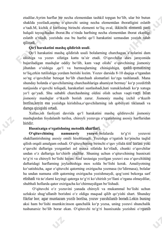 ofiqdir. tasavvur orqali yozish usuli. bolalarga tasavvur orqali havoda harflar shaklini ezdirish ham qo‘llaniladi.o‘qituvchi doskaga ezib ko‘rsatgan harf yoki uning bog‘lanishlarini o‘quvchilarga ruchkani havoda harakatlantirlb ko‘rsatadi va bu orqali o‘quvchida harf haqida tasavvur hosil qilinadi.so‘ng o‘quvchi daftarga yozishga kirishadi.bunday mashq usuli o‘quvchining qiziqishini oshiradi.bu usulning salbiy jixati shundaki,o‘qituvchi bu usuldan foydalanganda barcha o‘quvchilarning qo‘l harakatini to‘g‘ri yoki noto‘g‘riligini bir paytda tekshira olmaydi.bunda bir necha o‘quvchining qo‘l harakatini kuzatib tegishli ko‘rsatma beriladi. ritmik( sanoq-ohang) usuli. bu usul o‘qituvchi sanog‘i ostida harf va uning elementlarini yozish demakdir. sanoq-ohang usulining foydali jihatlari mavjud. birinchidan, harflarning tekis yozishini ta’minlaydi.ikkinchidan sekin yozadigan o‘quvchilarni tez va sinfdagi barcha o‘quvchi bilan barobar yozishga undaydi. uchinchidan, o‘quvchilar aniq va dadil harakatlanish orqali ish bajaradi. to‘rtinchidan,sinfda darsni jonlantiradi. bu usuldan butun dars davomida foydalanib bo‘lmaydi, chunki o‘quvchi charchab qoladiva yozuv sifati buziladi.ritmik usulni qo‘llashda asosan, harflarning asosiy elementi “bir”,”ikki”,”uch”deb beriladi.bu usulni qo‘llashda harf yoki elementlar avval sanoqsiz yoziladi so‘ngra …