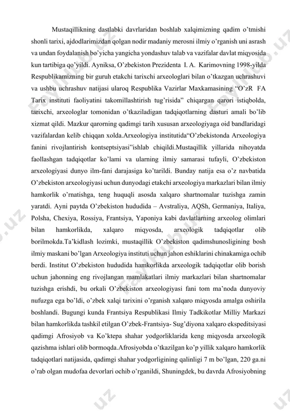 erdi. institut o’zbekiston hududida hamkorlikda arxeologik tadqiqotlar olib borish uchun jahonning eng rivojlangan mamlakatlari ilmiy markazlari bilan shartnomalar tuzishga erishdi, bu orkali o’zbekiston arxeologiyasi fani tom ma’noda dunyoviy nufuzga ega bo’ldi, o’zbek xalqi tarixini o’rganish xalqaro miqyosda amalga oshirila boshlandi. bugungi kunda frantsiya respublikasi ilmiy tadkikotlar milliy markazi bilan hamkorlikda tashkil etilgan o’zbek-frantsiya- sug’diyona xalqaro ekspeditsiyasi qadimgi afrosiyob va ko’ktepa shahar yodgorliklarida keng miqyosda arxeologik qazishma ishlari olib bormoqda.afrosiyobda o’tkazilgan ko’p yillik xalqaro hamkorlik tadqiqotlari natijasida, qadimgi shahar yodgorligining qalinligi 7 m bo’lgan, 220 ga.ni o’rab olgan mudofaa devorlari ochib o’rganildi, shuningdek, bu davrda afrosiyobning shimoliy qismidagi 19 ga. lik akropolni alohida devor bilan o’rab olingani, qurilish ishlarida miloddan avvalgi viii-vii asrlar uchun g’oyat hususiyatli bo’lgan guvalaksimon g’ishtlardan foydalanilgani aniqlandi. moddiy madaniyat namunalarining tahlili afrosiyob shahar yodgorligining dastlabki davrlari aholisi ko’p asrlik, ko’ktepa va sarazmdagi ajdodlardan avlodlarga o’tib kelgan sug’orma dehqonchilik an’analarini davom ettirganliklarini ko’rsatdi. afrosiyobning mudofaa devorlari undan deyarli …