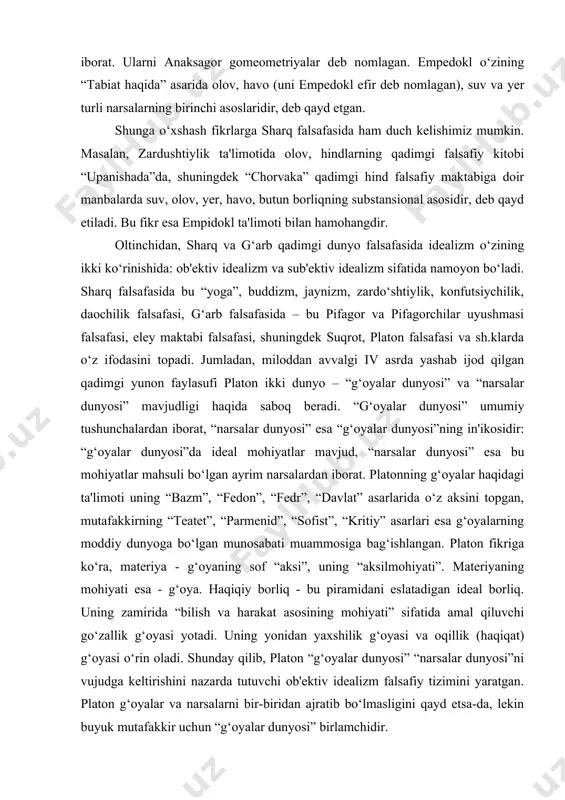 “narsalar dunyosi” mavjudligi haqida saboq beradi. “g‘oyalar dunyosi” umumiy tushunchalardan iborat, “narsalar dunyosi” esa “g‘oyalar dunyosi”ning in'ikosidir: “g‘oyalar dunyosi”da ideal mohiyatlar mavjud, “narsalar dunyosi” esa bu mohiyatlar mahsuli bo‘lgan ayrim narsalardan iborat. platonning g‘oyalar haqidagi ta'limoti uning “bazm”, “fedon”, “fedr”, “davlat” asarlarida o‘z aksini topgan, mutafakkirning “teatet”, “parmenid”, “sofist”, “kritiy” asarlari esa g‘oyalarning moddiy dunyoga bo‘lgan munosabati muammosiga bag‘ishlangan. platon fikriga ko‘ra, materiya - g‘oyaning sof “aksi”, uning “aksilmohiyati”. materiyaning mohiyati esa - g‘oya. haqiqiy borliq - bu piramidani eslatadigan ideal borliq. uning zamirida “bilish va harakat asosining mohiyati” sifatida amal qiluvchi go‘zallik g‘oyasi yotadi. uning yonidan yaxshilik g‘oyasi va oqillik (haqiqat) g‘oyasi o‘rin oladi. shunday qilib, platon “g‘oyalar dunyosi” “narsalar dunyosi”ni vujudga keltirishini nazarda tutuvchi ob'ektiv idealizm falsafiy tizimini yaratgan. platon g‘oyalar va narsalarni bir-biridan ajratib bo‘lmasligini qayd etsa-da, lekin buyuk mutafakkir uchun “g‘oyalar dunyosi” birlamchidir. aristotel “metafizika” asarida platonning narsalarning vujudga kelish asosi sifatidagi g‘oyalar haqidagi ta'limotini rad …