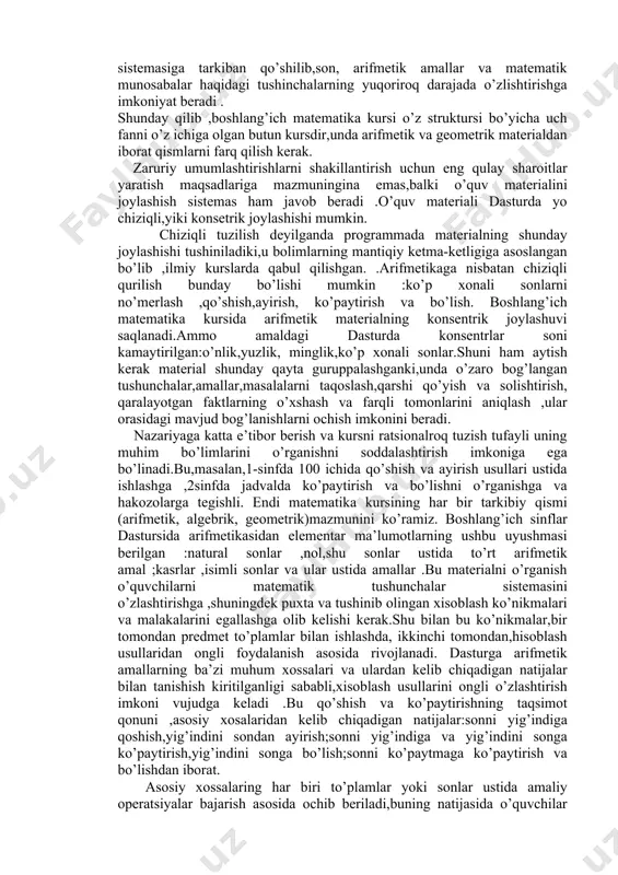 mumkun”. shuni ta`kidlash kerakki,amaldagi boshlang`ich matematika programmasi strukturasi va mazmuni bo`sh joyda yaratilmadi ,balki tradission programmalardan to`plangan boy metodik merosdan va o`qituvchilarning ilg`or tajribasidan kelib chiqib,o`qitishning traditsion sistemasi bilan ma`lum izchillikni saqlagan holda yaratildi. endi amaldagi programmalar bo`yicha i-iv siniflarda o`rganiladigan boshlangich matematika kursining strukturasi va mazmunini mufassaliroq qarab chiqaylik. ma`lumki,o`quv predmeti ilgarigidek ”arifmetika”emas,balki ”matimatika”deb ataladi.fan nomining bunday o`zgartirilishi bejiz emas:bu o`zgarish o`zida mazkur o`quv predmetining mazmuni va strukturasi o`zgarishini aks ettiradi.matematika programmasining asosiy o`zagi natural sonlar va asosiy miqdorlar arifmetikasidan iborat bo`lib,bu o`zak atrofida algebra va geometriya elementlari birlashadi,bu elementlar arifmetik bilimlar sistemasiga tarkiban qo’shilib,son, arifmetik amallar va matematik munosabalar haqidagi tushinchalarning yuqoriroq darajada o’zlishtirishga imkoniyat beradi . shunday qilib ,boshlang’ich matematika kursi o’z struktursi bo’yicha uch fanni o’z ichiga olgan butun kursdir,unda arifmetik va geometrik materialdan iborat qismlarni farq qilish kerak. zaruriy umumlashtirishlarni shakillantirish uchun eng qulay sharoitlar yaratish maqsadlariga mazmuningina emas,balki o’quv materialini joylashish sistemas ham javob …