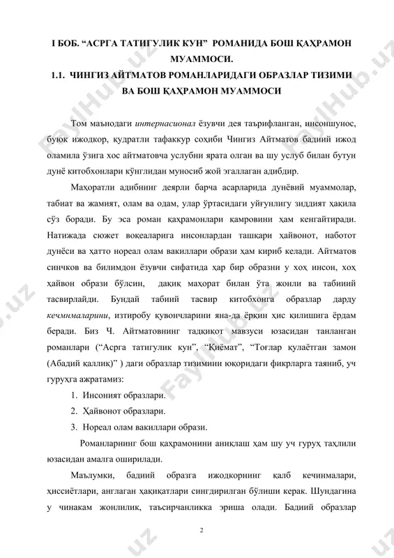 рдам беради. биз ч. айтматовнинг тадқиқот мавзуси юзасидан танланган романлари (“асрга татигулик кун”, “қиёмат”, “тоғлар қулаётган замон (абадий қаллиқ)” ) даги образлар тизимини юқоридаги фикрларга таяниб, уч гуруҳга ажратамиз: 1. инсоният образлари. 2. ҳайвонот образлари. 3. нореал олам вакиллари образи. романларнинг бош қаҳрамонини аниқлаш ҳам шу уч гуруҳ таҳлили юзасидан амалга оширилади. маълумки, бадиий образга ижодкорнинг қалб кечинмалари, ҳиссиётлари, англаган ҳақиқатлари сингдирилган бўлиши керак. шундагина у чинакам жонлилик, таъсирчанликка эриша олади. бадиий образлар тизимидан бош қаҳрамонни муносиб танлаш учун эса, аввало, бош қаҳрамонга хос бўлган етакчи хусусиятларни аниқлаш лозим. шу мақсад юзасидан бадиий образ ва бош қаҳрамон ҳақида билдирилган фикрлар билан танишамиз: 1. бадиий адабиёт қаҳрамонсиз яшай олмайди, чунки ҳаётнинг ўзи ундаги ижобий (илғор) ва салбий (қолоқ, орқага тортувчи) кучларнинг курашидан иборатдир. бу кураш уларнинг иш ва ўйларида ўз ифодасини топади (106). 2. бадиий асар мазмунида асосий ўрин тутувчи персонаж қаҳрамон деб аталади (105). 3. бадиий асарларда мазмун ва форманинг, …