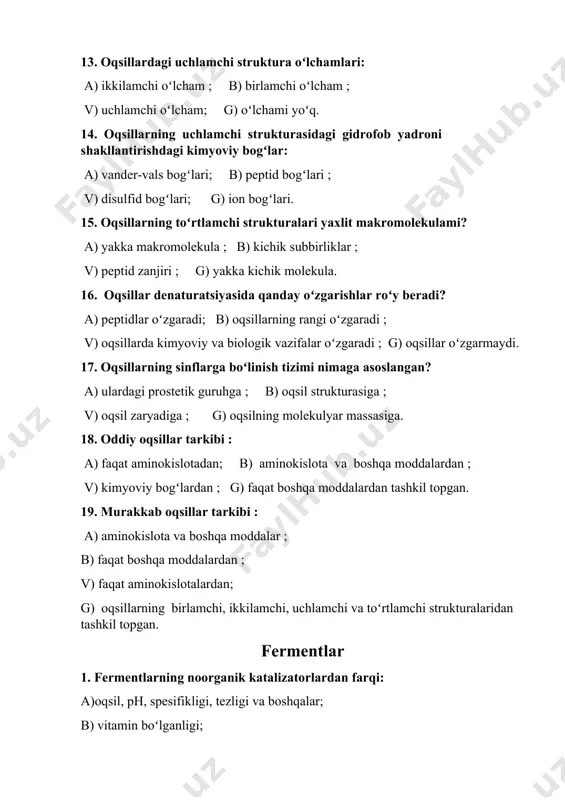 ) kataliz turiga; b) molekulalar turiga; v) molekula massasiga; g) fermentning oddiy yoki murakkabligiga. 8. fermentlar organizmning qaysi qismida joylashgan? a) hujayralararo suyuqlikda; b) hujayra membranasida; v) molekulalar bogʻlarida; g) hujayra organoidlari va organizmning hamma qismlarida. 9. atf ishtirokida hosil boʻladigan molekularni sintezlaydigan fermentlar qaysi sinfga mansub? a) transferazaga; b) gidrolazalarga; v) liazalarga; g) ligazalarga. 10. dekarboksillanish fermentlari qaysi sinfga mansub? a) izomerazalarga; b) liazalarga; v) ligazalarga; g) transferazalarga. 11. sitoplazmadagi fermentlar ph ning qaysi koʻrsatkichlarida maksimal faollikka ega boʻladi? a) 7; b) 2-3; v) 4-5; g) 9-10. nuklein kislotalar 1. nuklein kislotalarning monomerlari: a) nukleozidlar; b) peptidlar; v )oligosaxaridlar; g) nukleotidlar. 2. nukleotid tarkibi: a) uglevod, yogʻ, aminokislotalar; b) azot asoslari, uglevod, fosfor kislotalari; v) nukleozidlar; g) aminokislota va yogʻlar. 3. nukleotidlar oʻzaro qanday bogʻlangan? a) pirofosfat bogʻi; b) fosfoamin bogʻi; v) fosfoangidrid bogʻi; g) peptid bogʻi. 4. chargaff qoidasi boʻyicha asoslar oʻrtasidagi bogʻlar: a) adenin,timin, guanin, sitozin; b)adenin, …