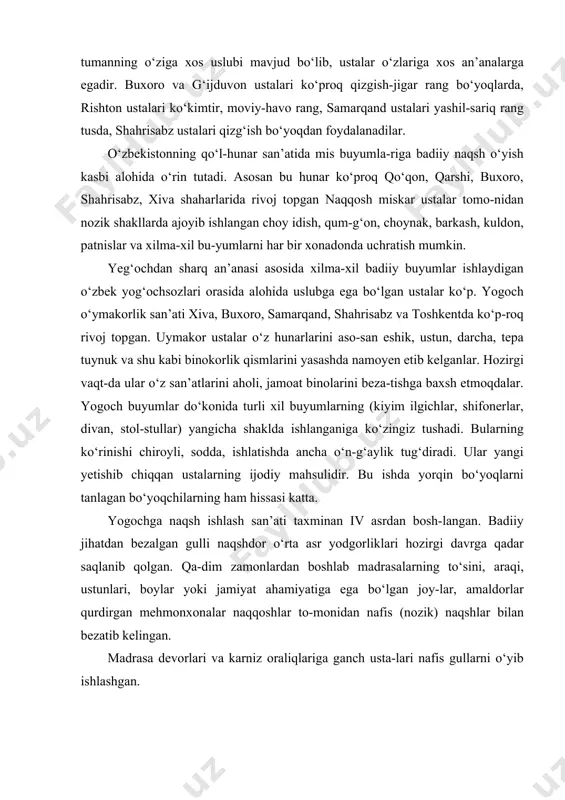 alari ko‘proq qizgish-jigar rang bo‘yoqlarda, rishton ustalari ko‘kimtir, moviy-havo rang, samarqand ustalari yashil-sariq rang tusda, shahrisabz ustalari qizg‘ish bo‘yoqdan foydalanadilar. o‘zbekistonning qo‘l-hunar san’atida mis buyumla-riga badiiy naqsh o‘yish kasbi alohida o‘rin tutadi. asosan bu hunar ko‘proq qo‘qon, qarshi, buxoro, shahrisabz, xiva shaharlarida rivoj topgan naqqosh miskar ustalar tomo-nidan nozik shakllarda ajoyib ishlangan choy idish, qum-g‘on, choynak, barkash, kuldon, patnislar va xilma-xil bu-yumlarni har bir xonadonda uchratish mumkin. yeg‘ochdan sharq an’anasi asosida xilma-xil badiiy buyumlar ishlaydigan o‘zbek yog‘ochsozlari orasida alohida uslubga ega bo‘lgan ustalar ko‘p. yogoch o‘ymakorlik san’ati xiva, buxoro, samarqand, shahrisabz va toshkentda ko‘p-roq rivoj topgan. uymakor ustalar o‘z hunarlarini aso-san eshik, ustun, darcha, tepa tuynuk va shu kabi binokorlik qismlarini yasashda namoyen etib kelganlar. hozirgi vaqt-da ular o‘z san’atlarini aholi, jamoat binolarini beza-tishga baxsh etmoqdalar. yogoch buyumlar do‘konida turli xil buyumlarning (kiyim ilgichlar, shifonerlar, divan, stol-stullar) yangicha shaklda ishlanganiga ko‘zingiz tushadi. bularning ko‘rinishi chiroyli, sodda, ishlatishda ancha o‘n-g‘aylik tug‘diradi. …