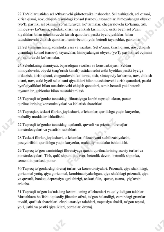 thi, o‘zanning tubi, ko‘ndalang nishabligi, bo‘ylama nishabligi, kengligi. 19.sel oqimi qattiq moddalarini ushlovchi ko‘tarmalar konstruksiyasi va ishlatish sharoitlari. 20.ko‘prik ostini, yo‘lni, sel chiqitlari tiqilishidan himoyalash, sel o‘zani, ko‘prik oldi, parallel joylashuvi, sel quvvatini ayirish. 21.sel ta’siridan obyektlarni himoyalovchi inshootlar. yarim to‘sqichlar tizimi, o‘zanning tubi, yarim to‘sqichlarni planda joylashuvi, yo‘nalishi, joylashuvi burchagi, shporalar, devorchalar, sepoya, tetraedrlar, gabionlarni ishlatilishi, qirg’oqlarni beton bilan qoplash, toshdan yoki tuproqdan bo‘ylama ko‘tarmalar 22.to‘siqlar ustidan sel o‘tkazuvchi gidrotexnika inshootlar. sel tushirgich, sel o‘zani, kirish qismi, nov, chiqish qismidagi konsol (tarnov), tayanchlar, himoyalangan obyekt (yo‘l), pastlik, sel okimini yo‘nalturuvchi ko‘tarmalar, chegaralovchi ko‘tarma, tish, himoyaviy ko‘tarma, seleduk, kirish va chikish kismi, nov, ustki byefi sel o‘zani kiyaliklari bilan tutashtiruvchi kirish qanotlari, pastki byef qiyaliklari bilan tutashtiruvchi chikish qanotlari, temir-betonli yoki betonli tayanchlar, gabionlar. 23.sel tushirgichning konstruksiyasi va vazifasi. sel o‘zani, kirish qismi, nov, chiqish qismidagi konsol (tarnov), tayanchlar, himoyalangan obyekt (yo‘l), pastlik, sel oqimini yo‘nalturuvchi ko‘tarmalar. 24.seledukning ahamiyati, bajaradigan …