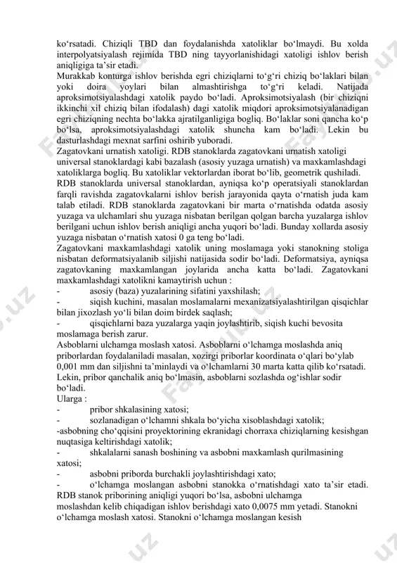 imed spirali yoki vintsimon chiziq bo‘ylab siljishni ta’minlaydi. doiraviy interpolyator bir kadrda koordinata o‘qlarining istalgan tekisligida doira bo‘lagini o‘tishga imkon beradi. rdb stanoklarda ish organlarining siljish qadami 0,001-0,002 mm bo‘lib, interpolyatsiyalardagi xatolik yuzalarining aniqligiga deyarli ta’sir ko‘rsatmaydi. bu bilan bir vaqtda interpolyatsiyalashdagi xatolik ishlov berilgan yuzaning g‘adir-budurlik darajasiga jiddiy ta’sir etadi. interpolyatsiyalash rejimida ish organlaridan tbd gacha bo‘lgan kinematik zanjirlarning davriy takrorlanuvchi xatoliklari ishlov berish aniqligiga jiddiy ta’sir ko‘rsatadi. chiziqli tbd dan foydalanishda xatoliklar bo‘lmaydi. bu xolda interpolyatsiyalash rejimida tbd ning tayyorlanishidagi xatoligi ishlov berish aniqligiga ta’sir etadi. murakkab konturga ishlov berishda egri chiziqlarni to‘g‘ri chiziq bo‘laklari bilan yoki doira yoylari bilan almashtirishga to‘g‘ri keladi. natijada aproksimotsiyalashdagi xatolik paydo bo‘ladi. aproksimotsiyalash (bir chiziqni ikkinchi xil chiziq bilan ifodalash) dagi xatolik miqdori aproksimotsiyalanadigan egri chiziqning nechta bo‘lakka ajratilganligiga bogliq. bo‘laklar soni qancha ko‘p bo‘lsa, aproksimotsiyalashdagi xatolik shuncha kam bo‘ladi. lekin bu dasturlashdagi mexnat sarfini oshirib yuboradi. zagatovkani urnatish xatoligi. rdb stanoklarda …