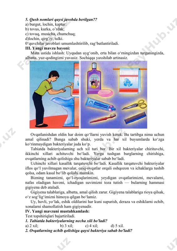 r; d) qunduz, bug’i, bo’ri. 5. qush nomlari qaysi javobda berilgan?? a) burgut, lochin, kaptar; b) tovus, kurka, o’rdak; c) tovuq, musicha, chumchuq; d)lochin, qirg’iy, tulki. 0‘quvchilar javoblari umumlashtirilib, rag‘batlantiriladi. iii. yangi mavzu bayoni: matn ustida ishlash: uyqudan uyg‘onib, erta bilan o‘rningizdan turganingizda, albatta, yuz-qodingizni yuvasiz. sochiqqa yaxshilab artinasiz. ovqatlanishdan oldin har doim qo‘llarni yuvish kerak. bu tartibga nima uchun amal qilinadi? bunga sabab shuki, yerda va har xil buyumlarda ko‘zga ko‘rinmaydigan bakteriyalar juda ko‘p. tabiatda bakteriyalarning uch xil turi bor. bir xil bakteriyalar chirituvchi, ikkinchi xillari achituvchi bo‘ladi. yerga tushgan barglarning chirishiga, ovqatlarning achib qolishiga shu bakteriyalar sabab bo‘ladi. uchinchi xillari kasallik tarqatuvchi bo‘ladi. kasallik tarqatuvchi bakteriyalar iflos qo‘l yuvilmagan mevalar, oziq-ovqatlar orqali oshqozon va ichaklarga tushib qolsa, odam kasal bo‘lib qolishi mumkin. bizning tanamizni, qo‘l-oyoqlarimizni, yeydigan ovqatlarimizni, mevalarni, nafas oladigan havoni, ichadigan suvimizni toza tutish — bularning hammasi gigiyena deb ataladi. gigiyena talablariga, albatta, amal qilish zarur. gigiyena …