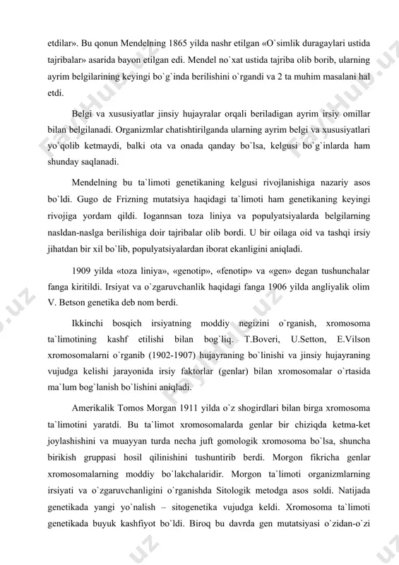 maklarning duragaylash bo`yicha olib borgan ishlari genetika fanining rivojida va mustaqil fan sifatida ajralib chiqishida katta ahamiyatga ega. gugo de friz (gollandiyada) lolaqizg`aldoq, germaniyalik korrens makkajo`xori, avstriyada chermak no`xat o`simligi duragaylari ustida ishlab, ota va ona irsiy belgilarining nasldan-naslga berilishi va duragaylarning belgilar bo`yicha ajralishi haqidagi maqolalarini 1900 yilda bir-biridan bexabar holda e`lon qildilar. shuning uchun ham genetikaning fan sifatida maydonga kelishini 1900 yilning bahori hisoblaymiz. yuqorida nomlari qayd etilgan uchchala botanik olim ham chex olimi g.mendelning 1865 yilda e`lon qilingan irsiyat qonunlarini «qaytadan kashf etdilar». bu qonun mendelning 1865 yilda nashr etilgan «o`simlik duragaylari ustida tajribalar» asarida bayon etilgan edi. mendel no`xat ustida tajriba olib borib, ularning ayrim belgilarining keyingi bo`g`inda berilishini o`rgandi va 2 ta muhim masalani hal etdi. belgi va xususiyatlar jinsiy hujayralar orqali beriladigan ayrim irsiy omillar bilan belgilanadi. organizmlar chatishtirilganda ularning ayrim belgi va xususiyatlari yo`qolib ketmaydi, balki ota va onada qanday bo`lsa, kelgusi bo`g`inlarda …