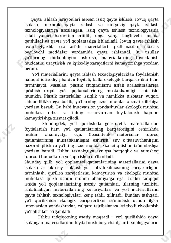 ng barqarorligini oshirishda muhim ahamiyatga ega. geosintetik materiallar tuproq qatlamlarining mustahkamligini oshirish, suv o‘tkazuvchanligini nazorat qilish va yo‘lning uzoq muddat xizmat qilishini ta’minlashga yordam beradi. ushbu texnologiya ayniqsa botqoqlik va yumshoq tuproqli hududlarda yo‘l qurishda qo‘llaniladi. shunday qilib, yo‘l qoplamasi qatlamlarining materiallarini qayta ishlash va takroriy ishlatish yo‘l infratuzilmasining barqarorligini ta’minlash, qurilish xarajatlarini kamaytirish va ekologik muhitni muhofaza qilish uchun muhim ahamiyatga ega. ushbu tadqiqot ishida yo‘l qoplamalarining asosiy qatlamlari, ularning tuzilishi, ishlatiladigan materiallarning xususiyatlari va yo‘l materiallarini qayta ishlash texnologiyalari keng tahlil qilinadi. bundan tashqari, yo‘l qurilishida ekologik barqarorlikni ta’minlash uchun ilg‘or innovatsion yondashuvlar, xalqaro tajribalar va istiqbolli rivojlanish yo‘nalishlari o‘rganiladi. ushbu tadqiqotning asosiy maqsadi – yo‘l qurilishida qayta ishlangan materiallardan foydalanish bo‘yicha ilg‘or texnologiyalarni o‘rganish va ularning afzalliklarini tahlil qilishdir. tadqiqot davomida yo‘l qurilishining zamonaviy tendensiyalari, qayta ishlash texnologiyalarining samaradorligi va ularning iqtisodiy hamda ekologik foydalari chuqur o‘rganiladi. bundan tashqari, turli qayta ishlash texnologiyalarining afzalliklari va kamchiliklari tahlil …