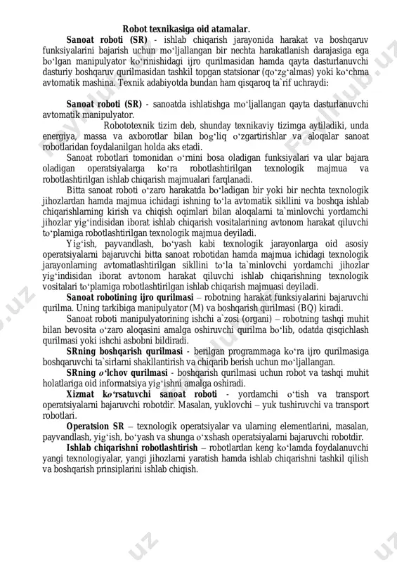 dan hamda qayta dasturlanuvchi dasturiy boshqaruv qurilmasidan tashkil topgan statsionar (qoʻzgʻalmas) yoki koʻchma avtomatik mashina. texnik adabiyotda bundan ham qisqaroq ta`rif uchraydi: sanoat roboti (sr) - sanoatda ishlatishga moʻljallangan qayta dasturlanuvchi avtomatik manipulyator. robototexnik tizim deb, shunday texnikaviy tizimga aytiladiki, unda energiya, massa va axborotlar bilan bogʻliq oʻzgartirishlar va aloqalar sanoat robotlaridan foydalanilgan holda aks etadi. sanoat robotlari tomonidan oʻrnini bosa oladigan funksiyalari va ular bajara oladigan operatsiyalarga koʻra robotlashtirilgan texnologik majmua va robotlashtirilgan ishlab chiqarish majmualari farqlanadi. bitta sanoat roboti oʻzaro harakatda boʻladigan bir yoki bir nechta texnologik jihozlardan hamda majmua ichidagi ishning toʻla avtomatik sikllini va boshqa ishlab chiqarishlarning kirish va chiqish oqimlari bilan aloqalarni ta`minlovchi yordamchi jihozlar yigʻindisidan iborat ishlab chiqarish vositalarining avtonom harakat qiluvchi toʻplamiga robotlashtirilgan texnologik majmua deyiladi. yigʻish, payvandlash, boʻyash kabi texnologik jarayonlarga oid asosiy operatsiyalarni bajaruvchi bitta sanoat robotidan hamda majmua ichidagi texnologik jarayonlarning avtomatlashtirilgan sikllini toʻla ta`minlovchi yordamchi jihozlar yigʻindisidan iborat avtonom …