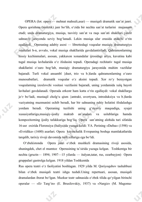 ya. perining «dafna» (1598) va «evridika» (1600) asarlari. opera keyinchalik evropaning boshqa mamlakatlarida tarqalib, tarixiy rivoji davomida turli xillariga ega bo‘ldi. o‘zbekistonda opera janri o‘zbek mushkeli dramasining rivoji asosida, shuningdek, chet el mumtoz operasining ta’sirida yuzaga kelgan. toshkentga bir nechta (gruzin— 1894; 1907—15 yilarda — italyan,tatar, rus, ozarbayjon) opera gruppalari gastrolga kelgan. 1918 yildan toshkentda rus opera teatri o‘z faoliyatini boshlagan. 1929 yilda m. qoriyoqubov tashabbusi bilan o‘zbek musiqali teatri ishga tushdi.uning repertuari, asosan, musiqali dramalardan iborat bo‘lgan. mazkur teatr sahnasida o‘zbek tilida qo‘yilgan birinchi operalar — «er targ‘in» (e. brusilovskiy, 1937) va «nargiz» (m. magoma-ev,1938)dir. o‘zbek opera va balet gruppasi o‘zbek musiqali teatri zaminida yuzaga kelib, 1939 yil s. vasilenko va m. ashrafiyning «bo‘ron» operasi bilan o‘z faoliyatini boshlagan. dastlabki o‘zbek operalari o‘zbek va rus kompozitorlarining ijodiy hamkorligi natijasida hamda o‘zbekistonda ijod qilgan rus kompozi torlarining mahalliy mavzudagi ijodida rivoj topgan (r. glier, t. sodikrv,«layli va ajnun», 1940; «gulsara»,1949; …
