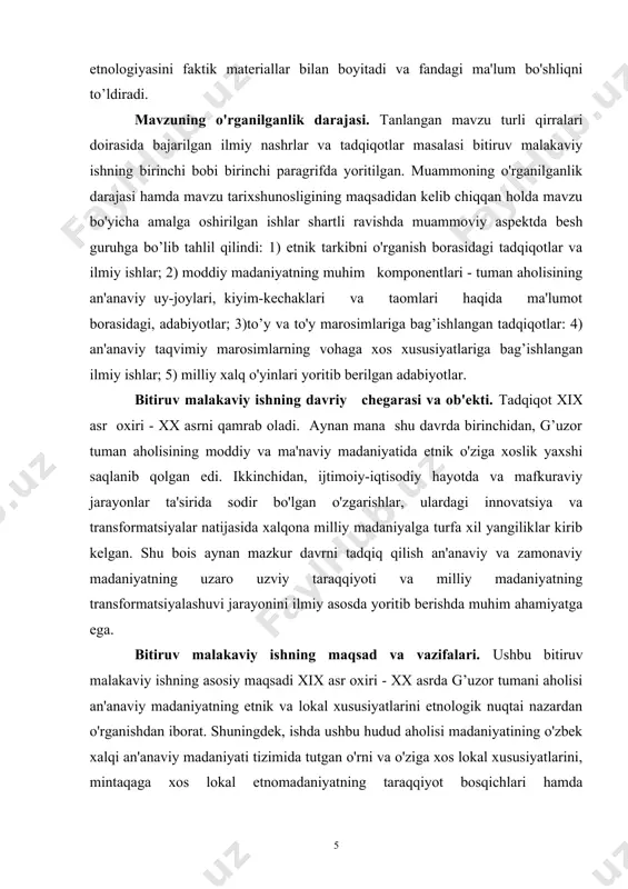 iyalarning kirib kelishi va ularning transformatsiyalashuvi omillarini yoritib berish; - g’uzor tumani aholisining an'anaviy turarjoylaridagi etnik, tabiiy-gedgrafik, xo'jalik an'analari va mintaqaviy jihatlarni, xususan, turli etnografik guruhlarga, tog va tog oldi hamda tekislik mintaqalariga xos xalq me'morchiligi uslublari, an'analarining umumiy va o'ziga xos xususiyatlarini aniйlash hamda ulardagi yangiliklar va innovatsiyalarni ilmiy asosda tahlil qilish; - tuman aholisi an'anaviy kiyim-kechaklari, hamda tabiiy-geografik hududlarda yashovchi etnik va etnografik guruhlarga xos ko'rinish-lar, bichimlar, mato turlari va kiyim-kechaklarning an'anaviy va zamonaviy ko'rinishlarini o'zaro qiyosiy tadqiq qilishdan iborat. yurtboshimiz i.a.karimov ta'kidlaganidek: "...xalqimiz ma'naviyatini yuksaltirishda milliy urf-odatlarimiz va ularning zamirida mujassam bo'lgan mehr-oqibat, insonni ulug’lash, tinch va osoyishta hayot, do'stlik va totuvlikni qadrlash, turli muammolarni birgalashib hal qilish kabi ibratli qadriyatlar tobora muhim ahamiyat kasb etmoqda"1. bitiruv malakaviy ishning ilmiy yangiligi va amaliy ahamiyati. g’uzor tumani aholisi an'anaviy madaniyati muammosi ilk bora bitiruv malakaviy ish sifatida tadqiq qilindi. ushbu ilmiy tadqiqot ishida hanuzgacha alohida tadqiqot obyekti sifatida …