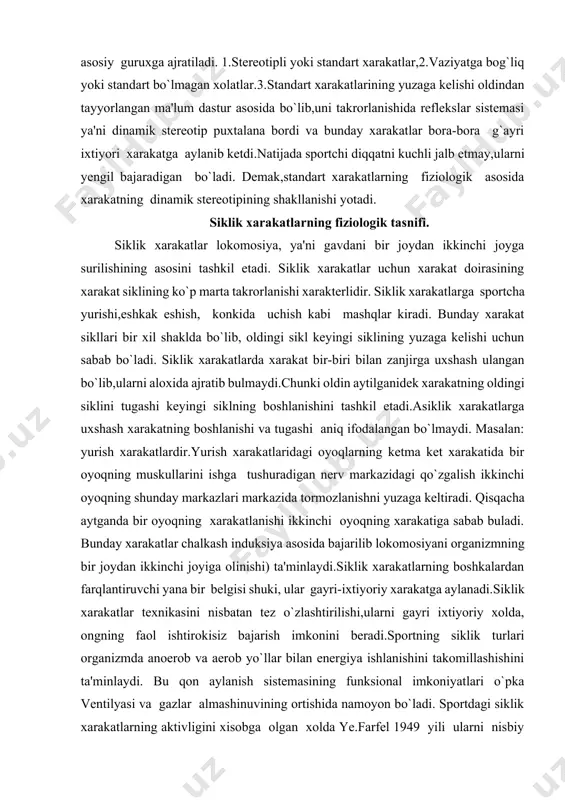 g xolati va xarakatlarining fiziologik ta'rifi xam beriladi. v.s.farfel tasnifi buyicha sportning xamma turlarida bajariladigan xarakatlar ikkita asosiy guruxga ajratiladi. 1.stereotipli yoki standart xarakatlar,2.vaziyatga bog`liq yoki standart bo`lmagan xolatlar.3.standart xarakatlarining yuzaga kelishi oldindan tayyorlangan ma'lum dastur asosida bo`lib,uni takrorlanishida reflekslar sistemasi ya'ni dinamik stereotip puxtalana bordi va bunday xarakatlar bora-bora g`ayri ixtiyori xarakatga aylanib ketdi.natijada sportchi diqqatni kuchli jalb etmay,ularni yengil bajaradigan bo`ladi. demak,standart xarakatlarning fiziologik asosida xarakatning dinamik stereotipining shakllanishi yotadi. siklik xarakatlarning fiziologik tasnifi. siklik xarakatlar lokomosiya, ya'ni gavdani bir joydan ikkinchi joyga surilishining asosini tashkil etadi. siklik xarakatlar uchun xarakat doirasining xarakat siklining ko`p marta takrorlanishi xarakterlidir. siklik xarakatlarga sportcha yurishi,eshkak eshish, konkida uchish kabi mashqlar kiradi. bunday xarakat sikllari bir xil shaklda bo`lib, oldingi sikl keyingi siklining yuzaga kelishi uchun sabab bo`ladi. siklik xarakatlarda xarakat bir-biri bilan zanjirga uxshash ulangan bo`lib,ularni aloxida ajratib bulmaydi.chunki oldin aytilganidek xarakatning oldingi siklini tugashi keyingi siklning boshlanishini tashkil etadi.asiklik xarakatlarga …