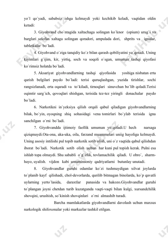 ladi, ish qobiliyati pasaya boshlaydi, ishda xatolarga yo`l qo`yadi, sababsiz ishga kelmaydi yoki kechikib keladi, vaqtidan oldin ketadi: 3. giyohvand cho`ntagida xaltachaga solingan ko`knor (opium) urug`i va barglari selofan xaltaga solingan qoradori, ampulada dori, shprits va ignalar, tabletkalar bo`ladi. 4. giyohvand o`ziga tanqidiy ko`z bilan qarash qobiliyatini yo`qotadi. uning kiyimlari g`ijim, kir, yirtiq, soch va soqoli o`sgan, umuman tashqi qiyofasi ko`rimsiz holatda bo`ladi. 5. aksariyat giyohvandlarning tashqi qiyofasida yoshiga nisbatan erta qarish belgilari paydo bo`ladi: terisi quruqlashgan, yuzida tirishlar, sochi rangsizlanadi, erta oqaradi va to`kiladi, tirnoqlari sinuvchan bo`lib qoladi.terisi oqimtir sarg`ich, qovoqlari shishgan, terisida tez-tez yiringli donachalar paydo bo`ladi. 6. narkotikni in`yeksiya qilish orqali qabul qiladigan giyohvandlarning bilak, bo`yin, oyoqning shiq sohasidagi vena tomirlari bo`ylab terisida igna sanchilgan o`rni bo`ladi. 7. giyohvandda ijtimoiy faollik umuman yo`qoladi.u hech narsaga qiziqmaydi.ota-ona, aka-uka, oila, farzand muammolari uniig hayoliga kelmaydi. uning asosiy intilishi pul topib narkotik sotib olish, uni o`z vaqtida qabul qilishdan iborat …
