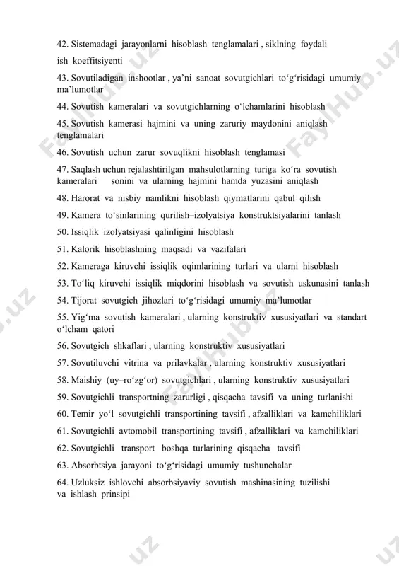 iymatlarini qabul qilish 49. kamera toʻsinlarining qurilish–izolyatsiya konstruktsiyalarini tanlash 50. issiqlik izolyatsiyasi qalinligini hisoblash 51. kalorik hisoblashning maqsadi va vazifalari 52. kameraga kiruvchi issiqlik oqimlarining turlari va ularni hisoblash 53. toʻliq kiruvchi issiqlik miqdorini hisoblash va sovutish uskunasini tanlash 54. tijorat sovutgich jihozlari toʻgʻrisidagi umumiy ma’lumotlar 55. yigʻma sovutish kameralari , ularning konstruktiv xususiyatlari va standart oʻlcham qatori 56. sovutgich shkaflari , ularning konstruktiv xususiyatlari 57. sovutiluvchi vitrina va prilavkalar , ularning konstruktiv xususiyatlari 58. maishiy (uy–roʻzgʻor) sovutgichlari , ularning konstruktiv xususiyatlari 59. sovutgichli transportning zarurligi , qisqacha tavsifi va uning turlanishi 60. temir yoʻl sovutgichli transportining tavsifi , afzalliklari va kamchiliklari 61. sovutgichli avtomobil transportining tavsifi , afzalliklari va kamchiliklari 62. sovutgichli transport boshqa turlarining qisqacha tavsifi 63. absorbtsiya jarayoni toʻgʻrisidagi umumiy tushunchalar 64. uzluksiz ishlovchi absorbsiyaviy sovutish mashinasining tuzilishi va ishlash prinsipi 65. absorbsiyaviy sovutish mashinasining issiqlik balansi , issiqlik koeffitsiyenti va samaradorligi 66. absorbsiyaviy – diffuziyaviy va …