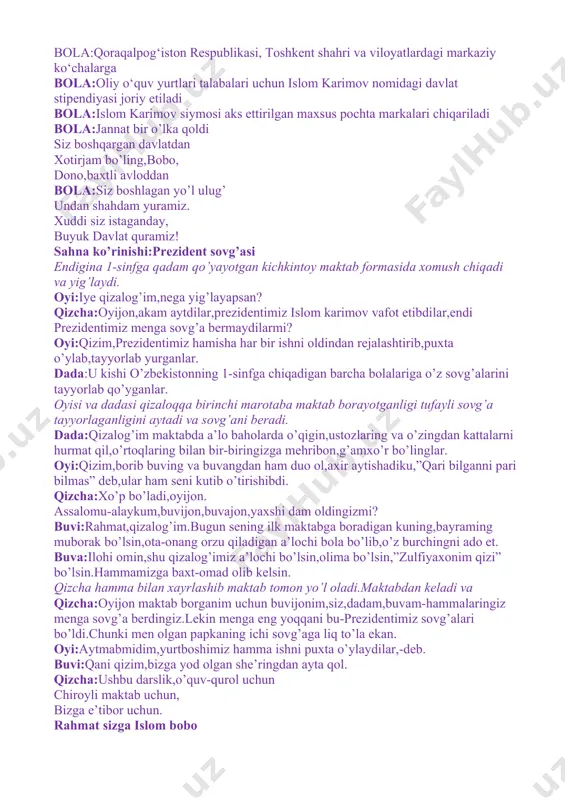 shahrida va u kishi birinchi rahbar bo‘lib ishlagan qashqadaryo viloyatining qarshi shahrida o‘rnatiladi 1-boshlovchi:samarqand shahrida islom karimov muzeyi tashkil etiladi; 2-boshlovchi:quyidagi muassasa va obyektlarga islom karimov nomi beriladi bola:toshkent davlat texnika universitetiga; bola:asaka shahridagi avtomobil zavodiga; bola:farg‘ona shahridagi san’at saroyiga; bola:toshkent xalqaro aeroportiga; bola:qoraqalpog‘iston respublikasi, toshkent shahri va viloyatlardagi markaziy ko‘chalarga bola:oliy o‘quv yurtlari talabalari uchun islom karimov nomidagi davlat stipendiyasi joriy etiladi bola:islom karimov siymosi aks ettirilgan maxsus pochta markalari chiqariladi bola:jannat bir o’lka qoldi siz boshqargan davlatdan xotirjam bo’ling,bobo, dono,baxtli avloddan bola:siz boshlagan yo’l ulug’ undan shahdam yuramiz. xuddi siz istaganday, buyuk davlat quramiz! sahna ko’rinishi:prezident sovg’asi endigina 1-sinfga qadam qo’yayotgan kichkintoy maktab formasida xomush chiqadi va yig’laydi. oyi:iye qizalog’im,nega yig’layapsan? qizcha:oyijon,akam aytdilar,prezidentimiz islom karimov vafot etibdilar,endi prezidentimiz menga sovg’a bermaydilarmi? oyi:qizim,prezidentimiz hamisha har bir ishni oldindan rejalashtirib,puxta o’ylab,tayyorlab yurganlar. dada:u kishi o’zbekistonning 1-sinfga chiqadigan barcha bolalariga o’z sovg’alarini tayyorlab qo’yganlar. oyisi va dadasi qizaloqqa birinchi marotaba maktab …
