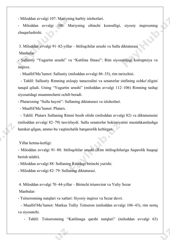 hi. - muallif/ma’lumot: suetoniy. - tahlil: suetoniy oktavianning aktion jangida (miloddan avvalgi 31) antoniy va kleopatrani mag‘lub etishi va rimda yagona hokim sifatida mustahkamlanishini tasvirlaydi. - res gestae divi augusti: oktavianning o‘z yutuqlari haqidagi yozuvi. - muallif/ma’lumot: oktavian avgust (miloddan avvalgi 63 – miloddan keyingi 14), epigrafik yozuv, anqara (turkiya) da saqlanadi. - tahlil: bu yozuv avgustning respublika tuzumini “qayta tiklash” da’vosini aks ettiradi, ammo amalda imperiya tuzumini o‘rnatgan. yillar ketma-ketligi: - miloddan avvalgi 43: ikkinchi triumvirat tuzilishi. - miloddan avvalgi 42: filippi jangi (brut va kassiy mag‘lubiyati). - miloddan avvalgi 31: aktion jangi. - miloddan avvalgi 27: oktavian “avgust” unvonini oladi, respublika tugaydi. qo‘shimcha bo‘limlar 1. epigrafik va moddiy manbalar - epigrafik yozuvlar: senat qarorlari, triumfal yozuvlar. - muallif/ma’lumot: noma’lum rim yozuvchilari, masalan, “fasti triumphales” (rimdagi tosh yozuvlar). - tahlil: bu yozuvlar respublikaning harbiy va siyosiy yutuqlarini tasdiqlaydi, ammo inqiroz davridagi ichki ziddiyatlarni kam yoritadi. - arxeologik topilmalar: rim …
