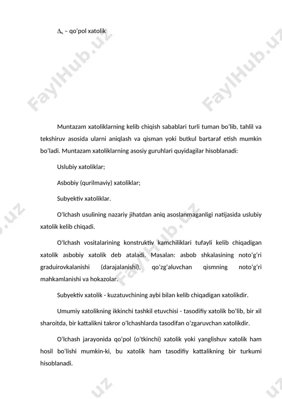 kil etuvchilari quyidagi sabablarga ko‘ra hosil bo‘ladi: - o‘lchash obyekti modelining parametrlari o‘lchanadigan kattalik sifatida qabul qilinganida; - o‘lchanadigan kattalik bilan o‘lchash vositasining kirishidagi qiymatini bog‘lovchi funksiya argumentlarini qabul qilingan qiymatlaridan chetga chiqishi; - kvantlash effektidan hosil bo‘ladigan xatolik; - hisoblash algoritmining kuzatishlar natijalari bilan o‘lchanadigan kattalikning bog‘lovchi funksiyadan farq qilishi; - saralash va tayyorlashda hosil bo‘ladigan xatoliklar; uslubiy xatolik ba’zida nazariy xatolik deb ham yuritiladi. asbobiy (qurilmaviy) xatoliklar - ishlatiladigan o‘lchash vositalarining xususiyatlari ideal bo‘lmagan taqdirda hosil bo‘ladi: -o‘lchash vositasining konstruktiv kamchiliklaridan; -o‘lchash vositasini tayyorlash texnologiyasining mukammal emasligidan; -alohida elementlarni eskirishi va yeyilishidan; -o‘lchash vositalarining asosiy va qo‘shimcha xatoliklaridan; -o‘lchash vositalarining inersionli xususiyatlaridan; -darajalash xatoligi yoki shkalaning siljishidan; -o‘lchash vositasining o‘lchash obyekti bilan o‘zaro ta’sirlashuvidan; -o‘lchash informatsiyasini uzatishda va boshqa faktorlar ta’sirida hosil bo‘ladigan xatoliklar; subyektiv xatoliklar kuzatuvchining induvidual xususiyatlariga bog‘liq bo‘lib, uning o‘lchash texnikasi bo‘yicha bilimiga, qator uning fiziologik faktorlariga, masalan, uning sezish tezligiga, qanchalik tez sezishiga, rang …