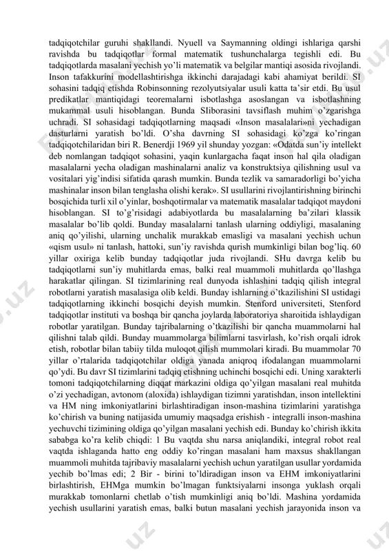 af qilish masalarini hal qilishi kerak. ular talabalarni hisoblash tizimlarining xotirasida saqlanadigan superdarsliklar bilan ta’minlashlari kerak. kasalxonalarda hm lari be’morlarga tashxis qo’yish, ularni kerakli bo’limga yuborish va davolash davomida ularni nazorat qilishlari kerak. uy ishlarida hmlari ovqat tayyorlash, maxsulot xarid qilish bo’yicha maslahatlar berish, uyning va bog’dagi gazonlarning holatini nazorat qilishi kerak. albatta ayni vaqtda bularning hech qaysini amalga oshirish imkoni yo’q, lekin sisohasidagi tadqiqotlar ularni amalga oshirish imkonini berishi mumkin. 3. sun’iy intellekt sohasidagi ishlar rivojlanishining qisqacha tarixiy sharxi. si sohasidagi tadqiqotlarning boshlanishini (50 yillar oxiri) nyuell, sayman va shoularning turli xil masalalarni yechish jarayonlarini tadqiq qilish ishlari bilan bog’lashadi. ular ishining natijasi mulohazalar hisobidagi teoremalarni isbotlashga mo’ljallangan «mantiqchi-nazariyotchi» va «umumiy masala yechuvchi» dasturlari bo’ldi. bu ishlar sisohasidagi tadqiqotlarning birinchi bosqichini boshlab berdi. bu tadqiqotlar masalalarni yechishda turli xil evristik usullarni qo’llashga asoslangan dasturlarni ishlab chiqish bilan bog’liq bo’lgan. evristik usul bu holda insonning fikrlashiga umuman xos bo’lgan, ya’ni …