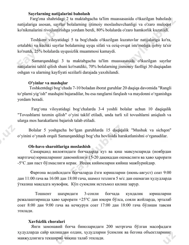 rning ijtimoiy moslashuvchanligi va o'zaro muloqot ko'nikmalarini rivojlantirishga yordam berdi, 80% bolalarda o'zaro hamkorlik kuzatildi. toshkent viloyatidagi 5 ta bog'chada o'tkazilgan kuzatuvlar natijalariga ko'ra, ertalabki va kechki sayrlar bolalarning uyqu sifati va oziq-ovqat iste'moliga ijobiy ta'sir ko'rsatdi, 25% bolalarda uyqusizlik muammosi kamaydi. samarqanddagi 3 ta maktabgacha ta'lim muassasasida o'tkazilgan sayrlar natijalarini tahlil qilish shuni ko'rsatdiki, 70% bolalarning jismoniy faolligi 30 daqiqadan oshgan va ularning kayfiyati sezilarli darajada yaxshilandi. o'yinlar va mashqlar toshkentdagi bog‘chada 7-10 boladan iborat guruhlar 20 daqiqa davomida "rangli to‘plarni yig‘ish" mashqini bajaradilar, bu esa ranglarni farqlash va maydonni o‘rganishga yordam beradi. farg‘ona viloyatidagi bog‘chalarda 3-4 yoshli bolalar uchun 10 daqiqalik "tovushlarni taxmin qilish" o‘yini taklif etiladi, unda turli xil tovushlarni aniqlash va ularga mos harakatlarni bajarish talab etiladi. bolalar 5 yoshgacha bo‘lgan guruhlarda 15 daqiqalik "mushuk va sichqon" o‘yinini o‘ynash orqali samarqanddagi bog‘cha hovlisida harakatlanishni o‘rganadilar. ob-havo sharoitlariga moslashish самарқанд вилоятидаги боғчаларда куз ва қиш мавсумларида (ноябрдан …