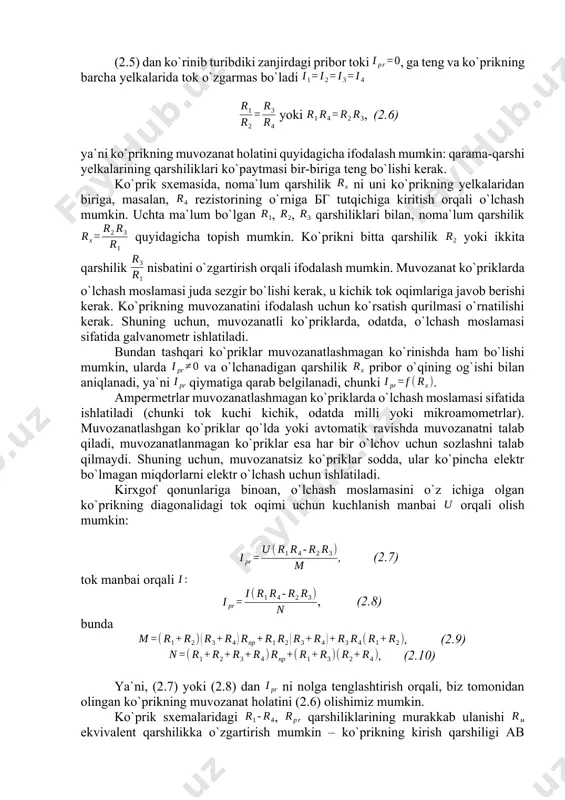 asm. ko`prikli o`lchash sxemasi , , bunda , (2.3) . (2.4) (2.3) va (2.4) ifodalarni bo`lib yuboramiz va quyidagicha ifodalaymiz . (2.5) (2.5) dan ko`rinib turibdiki zanjirdagi pribor toki , ga teng va ko`prikning barcha yelkalarida tok o`zgarmas bo`ladi yoki , (2.6) ya`ni ko`prikning muvozanat holatini quyidagicha ifodalash mumkin: qarama-qarshi yelkalarining qarshiliklari ko`paytmasi bir-biriga teng bo`lishi kerak. ko`prik sxemasida, noma`lum qarshilik ni uni ko`prikning yelkalaridan biriga, masalan, rezistorining o`rniga бг tutqichiga kiritish orqali o`lchash mumkin. uchta ma`lum bo`lgan , , qarshiliklari bilan, noma`lum qarshilik quyidagicha topish mumkin. ko`prikni bitta qarshilik yoki ikkita qarshilik nisbatini o`zgartirish orqali ifodalash mumkin. muvozanat ko`priklarda o`lchash moslamasi juda sezgir bo`lishi kerak, u kichik tok oqimlariga javob berishi kerak. ko`prikning muvozanatini ifodalash uchun ko`rsatish qurilmasi o`rnatilishi kerak. shuning uchun, muvozanatli ko`priklarda, odatda, o`lchash moslamasi sifatida galvanometr ishlatiladi. bundan tashqari ko`priklar muvozanatlashmagan ko`rinishda ham bo`lishi mumkin, ularda va o`lchanadigan qarshilik pribor o`qining og`ishi bilan aniqlanadi, ya`ni qiymatiga …