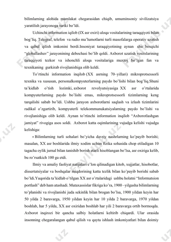 ti bilan bog’liq. telegraf, telefon va radio ma’lumotlarni turli masofalarga operativ uzatish va qabul qilish imkonini berdi.insoniyat taraqqiyotining aynan shu bosqichi “globallashuv” jarayonining debochasi bo’lib qoldi. axborot uzatish vositslarining taraqqiyoti tezkor va ishonchli aloqa vositalariga muxtoj bo’lgan fan va texnikaning gurkirab rivojlanishiga olib keldi. to’rtinchi information inqilob (xx asrning 70–yillari) mikroprotsessorli texnika va xususan, personalkompyuterlarning paydo bo’lishi bilan bog’liq.shuni ta’kidlab o’tish lozimki, axborot revolyutsiyasiga хх asr o’rtalarida kompyuterlarning paydo bo’lishi emas, mikroprotsessorli tizimlarning keng tarqalishi sabab bo’ldi. ushbu jarayon axborotlarni saqlash va izlash tizimlarini radikal o’zgartirib, kompyuterli telekommunukatsiyalarning paydo bo’lishi va rivojlanishiga olib keldi. aynan to’rtinchi information inqilob “axborotlashgan jamiyat” rivogiga asos soldi. axborot katta oqimlarining vujudga kelishi vujudga kelishiga: · bilimlarning turli sohalari bo’yicha davriy nashrlarning ko’payib borishi; masalan, хх asr boshlarida ilmiy xodim uchun fizika sohasida chop etiladigan 10 tagacha oylik jurnal bilan tanishib borish etarli hisoblangan bo’lsa, asr oxiriga kelib, bu ro’rsatkich 100 ga etdi. ilmiy va …