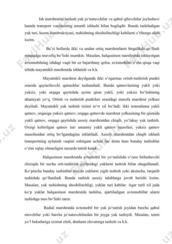 bir joyga yuk tashiydi. masalan, temir yo‘l bekatlariga xizmat etish, donlarni elevatorga tashish va h.k. radial yoki mayatnikli marshrutda tashishni tashkil etish avtomobillar ish unumdorligini taqqoslab tahlil qilish bilan tanlanadi. sirtmoqsimon marshrutda, avtomobillar bir necha tur marshrutlarda aralash ishlatiladi. 5. marshrutda ishlash grafiklari. ma’lum vaqt yoki butun smena davomida transport vositalari aniq ishlashi uchun marshrutda ishlash grafigi tuziladi. buning uchun avtomobillarning eng qulay yurish marshruti aniqlanadi, transport vositalari samarali ishlashini va marshrut ishini tashkil etishni nazarda tutib yuk tashish uchun zarur bo‘lgan vaqt hisoblab chiqiladi. grafikni tuzishda harakat tezligi meyori, orti-tushirish ishlarida bo‘lish, agar zaruratga ko‘ra yo‘llarda to‘xtalsa, unga sarflanuvchi vaqtlar hisobga olinishi kerak. puxta ishlab chiqilgan grafiklar yuklarni tez va o‘z vaqtida yetkazib berish, transport vositalari ishining ma’lum ritmda bo‘lishi va mijozlardan oqilona foydalanish imkonini yaratadi. eng asosiysi, transport jarayonidagi barcha qatnashchilar (transport xodimlari, orti-tushirish punktlari ishchilari va mijozlar)ning intizomli bo‘lishini ta’minlaydi. shahar sharoitlarida yuk avtomobillarining harakat grafigini tuzish …