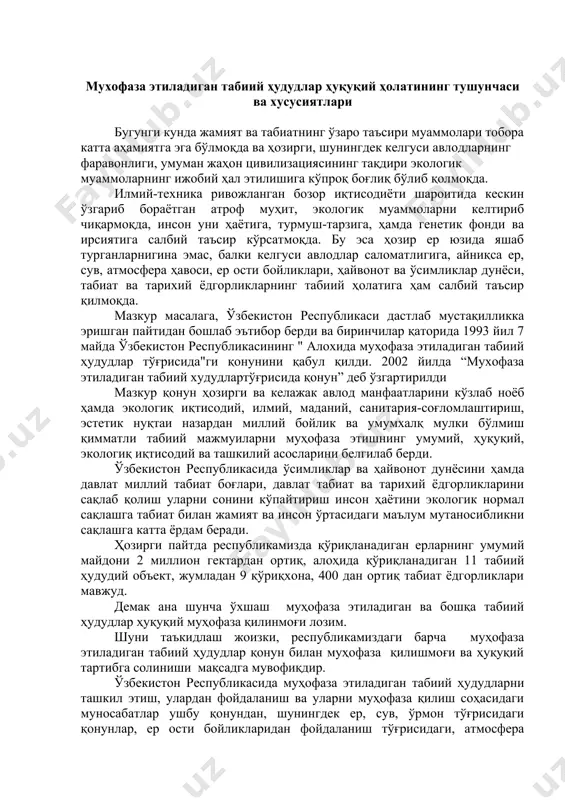 лашга табиат билан жамият ва инсон ўртасидаги маълум мутаносибликни сақлашга катта ёрдам беради. ҳозирги пайтда республикамизда қўриқланадиган ерларнинг умумий майдони 2 миллион гектардан ортиқ, алоҳида қўриқланадиган 11 табиий ҳудудий объект, жумладан 9 қўриқхона, 400 дан ортиқ табиат ёдгорликлари мавжуд. демак ана шунча ўхшаш муҳофаза этиладиган ва бошқа табиий ҳудудлар ҳуқуқий муҳофаза қилинмоғи лозим. шуни таъкидлаш жоизки, республикамиздаги барча муҳофаза этиладиган табиий ҳудудлар қонун билан муҳофаза қилишмоғи ва ҳуқуқий тартибга солиниши мақсадга мувофиқдир. ўзбекистон республикасида муҳофаза этиладиган табиий ҳудудларни ташкил этиш, улардан фойдаланиш ва уларни муҳофаза қилиш соҳасидаги муносабатлар ушбу қонундан, шунингдек ер, сув, ўрмон тўғрисидаги қонунлар, ер ости бойликларидан фойдаланиш тўғрисидаги, атмосфера ҳавосини муҳофаза этиш тўғрисидаги ҳамда атроф табиий муҳитни муҳофаза қилиш тўғрисидаги қонунлардан иборат муҳофаза этиладиган табиий ҳудудлар тўғрисидаги ўзбекистон республикаси қонунлари ва ўзбекистон республикасининг бошқа қонун ҳужжатлари билан тартибга солинади. қорақалпоғистон республикасида муҳофаза этиладиган табиий ҳудудларни ташкил этиш, улардан фойдаланиш ва уларни муҳофаза қилиш соҳасидаги муносабатлар қорақалпоғистон республикаси …