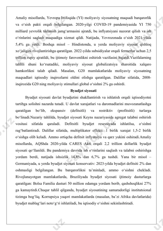 2008-inqirozida g20 ning moliyaviy stimullari global o‘sishni 2% ga oshirdi. byudjet siyosati byudjet siyosati davlat byudjetini shakllantirish va ishlatish orqali iqtisodiyotni tartibga solishni nazarda tutadi. u davlat xarajatlari va daromadlarini muvozanatlashga qaratilgan bo‘lib, ekspansiv (defitsitli) va restriktiv (profitsitli) turlarga bo‘linadi.nazariy tahlilda, byudjet siyosati keyns nazariyasida agregat talabni oshirish vositasi sifatida qaraladi. defitsitli byudjet resessiyada ishlatilsa, o‘sishni rag‘batlantiradi. dalillar sifatida, multiplikator effekti: 1 birlik xarajat 1,5-2 birlik o‘sishga olib keladi. ammo ortiqcha defitsit inflyatsiya va qarz yukini oshiradi.amaliy misollarda, aqshda 2020-yilda cares akti orqali 2,2 trillion dollarlik byudjet siyosati qo‘llanildi. bu pandemiya davrida ish o‘rinlarini saqlash va talabni oshirishga yordam berdi, natijada ishsizlik 14,8% dan 6,7% ga tushdi. yana bir misol – germaniyada, u yerda byudjet siyosati konservativ: 2023-yilda byudjet defitsiti 2% dan oshmasligi belgilangan. bu barqarorlikni ta’minladi, ammo o‘sishni chekladi. rivojlanayotgan mamlakatlarda, braziliyada byudjet siyosati ijtimoiy dasturlarga qaratilgan: bolsa familia dasturi 50 million odamga yordam berib, qashshoqlikni 27% ga kamaytirdi.chuqur …