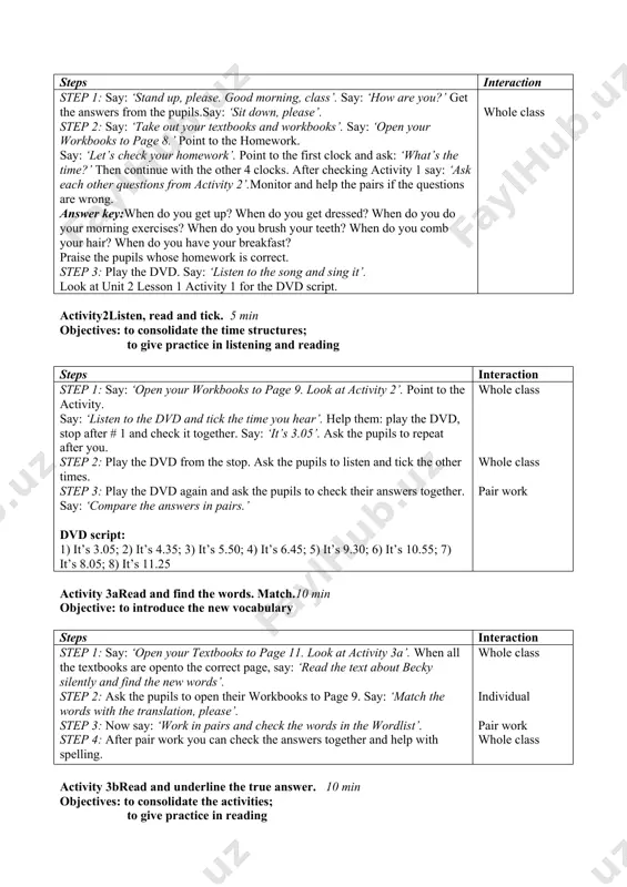 for assessment. assess the pupils according to their work. explain the homework. ask the pupils to open their workbooks to page 8 and look at homework 1. check that everybody understands what to do. explain that they must look at the clocks and write the time. give one example. then draw their attention to homework 2 on page 8. explain that here the pupils will write the questions to the given sentences. point to the example and work at it together. whole class lesson 2 my school day aims learning outcomes vocabulary and structure required equipment educational: - to teach the pupils todescribe events using then, after, before developing: - to enable pupils to use time talking about a usual day socio-cultural: - to raise pupils’ awareness of how the children in england spend their free time at the end of the lesson pupils will be able to: - use …