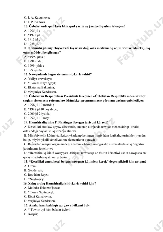 93-jılda. 12. nawqaslardı baǵıw sisteması tiykarlawshisi? a. yuliya vrevskaya; b. *florens naytingeyl; c. ekaterina bakunina; d. virdjiniya xenderson. 13. ózbekstan respublikası prezidenti tárepinen «ózbekstan respublikası den sawlıqtı saqlaw sistemasın reformalaw mámleket programması» pármanı qashan qabıl etilgen a. 1998 jıl 10 martda ; b. *1998 jıl 10 noyabrde; c. 2000 jıl 2 iyulda; d. 1992 jıl 10 may. 14. hamshiraliq isine f. naytingeyl bergen tariypni kórsetiń: a. kesellikti anıqlaw qoyıw dáwirinde, emlenip atırǵanda nawqas menen átirap -ortalıq ortasındaǵı baylanıslılıq itibarǵa alınıwı ; b. miyirbiykelik kútimi úzliksiz tıykarlanıp kelingen ilimiy hám logikalıq túsinikler jıyındısı bolıp, miyirbiykelik ámeliyatınıń elementlerin quraydı ; c. baǵıwdan maqset organizmdegi anatomik hám fiziologikalıq sistemalarda anıq ózgertiw jaratılıwma jóneltiriw; d. *hamshiraliq isinıń wazıypası -tábiyaat nawqasqa óz tásirin kórsetiwi ushın nawqasqa eń qolay shárt-sharayat jaratıp beriw. 15. “kesellikti emes, kesel bolǵan nawqastı kútimlew kerek” degen pikirdi kim aytqan? a. orem; b. xenderson; c. roy hám rayx; d. *naytingeyl. 16. xalıq …