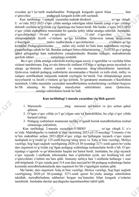 haqida. ma’ruzachi: ___________ navbatdan tashqari masalalar: 1. maktabga 1-sinfga va 10-sinfga o‘quvchilarni qabul qilish to‘g‘risida. ma’ruzachi: ___________ maktab direktori ______ so‘zga chiqib majlis oldidan maktabning pedagogik kengashi maktabning oliy kengashi ekanligini va unga oliy ma’lumotli pedagogladan kotib saylanishini aytib, pedagogic kengashga kotib saylash lozimligini takidladi. kasaba uyushmasi raisidan taklif berishini so’radi. kasaba uyushmasi raisi __________ so‘zga chiqib ____ fani o‘qituvchisi ________ nozodini taklif qildi. qolgan pedagoglar ham bir ovozdan qo‘l ko‘tarib madullandilar. pedagogik kengashi qarori bilan _______ fani o’qituvchisi _________ pedagogik kengash kotibi etib saylandi. kun tartibidagi 1-masala yuzasidan maktab direktori ___________ so‘zga chiqdi. u so‘zida 2022-2023 o‘quv yilida amalga oshirilgan ishlar hamda yangi o‘quv yilidagi dolzarb vazifalar to‘g‘risida yig’ilganlarga ma’lumot berdi. ma’lumki, o‘tgan 2022-2023 o‘quv yilida maktabimiz tomonidan bir qancha ijobiy ishlar amalga oshirildi. jumladan, o‘quvchilarimiz 10-sinf o‘quvchisi _______, 11-sinf o’quvchisi _______fan olimpiadalarida faxirli -o‘rinlarni qo‘lga kiritdilar. qolaversa tuman miqiyosida o’tkazilgan __________tanlov (tadbir)larda o‘quvchilarimiz ………… o’rinlarni qo’lga kiritdilar. pedagoglarimizdan …