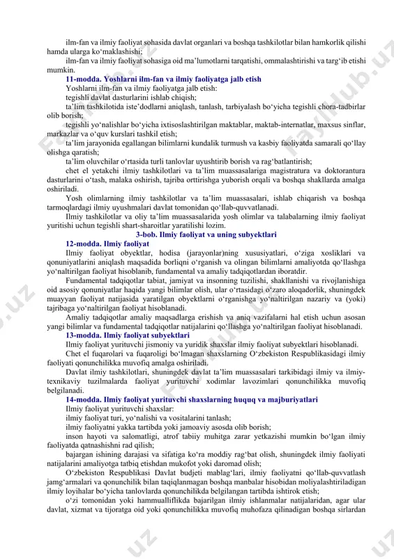 lmiy asbob-uskunalardan jamoaviy foydalanish markazlari, noyob ilmiy obyektlardan qonunchilikda belgilangan tartibda foydalanish bilan bog‘liq zarur shart-sharoitlarni yaratadi; ilmiy tashkilotlarning ilmiy salohiyatini oshiradi va ilmiy darajali kadrlar tayyorlaydi; ilmiy ishlanmalarni tijoratlashtirishga ko‘maklashadi va ularning egalarini rag‘batlantiradi, shuningdek yoshlarni ilmiy faoliyatga jalb etish, ularning samarali ilmiy faoliyat yuritishlari uchun zarur shart-sharoitlar yaratadi; ilmiy tashkilotlar xodimlarini davlat va xalqaro mukofotlarga taqdim etadi; xorijiy davlatlar va mamlakatimiz ilm-fani yutuqlarini o‘rganadi, tahlil qiladi, ommalashtiradi hamda targ‘ib qiladi, ulardan o‘zbekiston respublikasi manfaatlari yo‘lida foydalanish bo‘yicha tavsiyalar ishlab chiqadi; chet el fanlar akademiyalari, ilmiy tashkilotlari va jamg‘armalari bilan hamkorlikni amalga oshirish, xalqaro ilmiy tadbirlarni tashkil etish va o‘tkazishda qatnashadi. 8-modda. oliy ta’lim tizimi muassasalarining, shuningdek bo‘ysunuvida ilmiy tashkilotlar bo‘lgan vazirlik, idoralar hamda tashkilotlarning ilm-fan va ilmiy faoliyat sohasidagi vakolatlari oliy ta’lim tizimi muassasalari, shuningdek bo‘ysunuvida ilmiy tashkilotlar bo‘lgan vazirlik, idoralar va tashkilotlar o‘z vakolatlari doirasida: ilm-fan va ilmiy faoliyat sohasining asosiy yo‘nalishlarini amalga oshirishda qatnashadi; ilm-fan va …