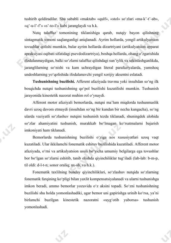 ikulyatsion usuli bo‘yicha umumiy belgilarga ega tovushlar bor bo‘lgan so‘zlarni eshitib, tanib olishda qiyinchiliklar tug‘iladi (lab-lab: b-m-p, til oldi: d-l-t-n; sonor oraliq; nx-sh, va h.k.). fonematik taxlilning bunday qiyinchiliklari, so‘zlashuv nutqida so‘zlarning fonematik farqining ko‘pligi bilan yaxlit kompensatsiyalanadi va ularni tushunishga imkon beradi, ammo bemorlar yozuvida o‘z aksini topadi. so‘zni tushunishning buzilishi shu holda yomonlashadiki, agar bemor uni gapirishga urinib ko‘rsa, ya’ni birlamchi buzilgan kinestetik nazoratni «uyg‘otib yuborsa» tushunish yomonlashadi. afferent motor afaziyada, nutqni eshitib noto‘g‘ri idrok qilishga olib keluvchi artikulyator buzilishlar bilan bir qatorda, turli xil murakkab fazoviy munosabatlarni yetkazuvchi, tilning leksik vositalarini tushunishdagi qiyinchiliklar ham kuzatiladi. tushunishda ma’lum bir qiyinchiliklarni ko‘proq qo‘shimchalari bilan fe’llar keltirib chiqaradi. bular makon belgisidan tashqari, ko‘p ma’noliligi bilan farq qiladi. ko‘chma kelishiklarda qo‘llanuvchi shaxsiy olmoshlar ahamiyatini tushunish alohida qiyinchilik tug‘diradi. bu ularda predmet nisbatining yo‘qligi, turli xil fazoviy yo‘nalganlikning mavjudligi, fonematik o‘zgarishlarning ko‘pligi bilan tushuntiriladi. qoidaga binoan, afferent motor afaziyada konstruktiv-fazoviy apraksiya kuzatiladi, …