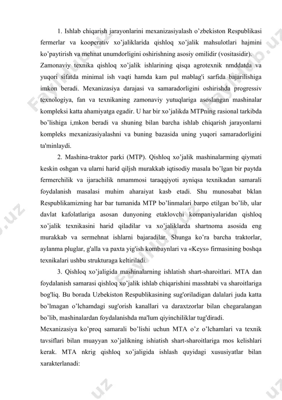 hini masshtabi va sharoitlariga bog'liq. bu borada uzbekiston respublikasining sug'oriladigan dalalari juda katta bo’lmagan o’lchamdagi sug'orish kanallari va daraxtzorlar bilan chegaralangan bo’lib, mashinalardan foydalanishda ma'lum qiyinchiliklar tug'diradi. mexanizasiya ko’proq samarali bo’lishi uchun mta o’z o’lchamlari va texnik tavsiflari bilan muayyan xo’jalikning ishiatish shart-sharoitlariga mos kelishlari kerak. mta nkrig qishloq xo’jaligida ishlash quyidagi xususiyatlar bilan xarakterlanadi: a) mashinaning zarur sharoitni (temperatura, namlik va x. k.) yaratish mumkin bo’lgan sanoatda ishlashidan farqi shundaki, qishloq xo’jaligida samarali ishlashi uchun ulzr doimo atmosfera ta 'sirida bo 'ladilar. b) sanoatda ishlov beriladigan material bevosita mashinaga uzatiladi, qishloq xo 'jaligida esa mashina dalada siljib, ishlov beriladigan materialga o 'z ta 'sirini o 'tkazadi (tuproqga, o 'simlikka). - v) qishloq xo’jajik mashinasi jonh miihit bilan o’zaro ta'sirlashadi, u o 'simlikka zarar etkazmasligi va nniug o 'sishiga halaqit bermasligi kerak. g) sanoatda ishlarni bajarish amaliyotda kalendar nmddatlarga bog 'liq bo 'imaydi vaholauki, qishloq xo ' jaligida barcha ishlar …