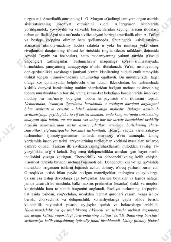 avjudligi haqidagi qarashlarni maydonga keltiradi. ayni vaqtda, nisbatan tezroq muomalaga singib borayotgan «sivilizatsiya» atamasi turli ma’nolari ichida ko‘proq yevropotsentrizmni ifodalashi ko‘zga tashlanmoqda. xix asr boshlaridan yevropa ilmi doirasida sivilizatsiya va ijtimoiy taraqqiyot g‘oyalarini kun tartibiga qo‘yish orqali insoniyat o‘tmishi bosqichlarini ifodalashga harakat qilindi. buning natijasida tarixni haqqoniy yoki nohaqqoniy ko‘rinishida qarash ham maydonga keldi. keyinroq k.marks insoniyatning ilk tashkiliy ifodasi bo‘lgan ibtidoiy jamoadan keyingi davrni ham haqiqiy tarix emas, insoniyatning haqiqiy tarixi sotsializmdan boshlandi, deb da’vo qilganida ayni shu pozitsiyada turgan edi. amerikalik antropolog l. g. morgan «qadimgi jamiyat» degan asarida sivilizatsiyaning insoniyat o‘tmishini xuddi a.fergyuson kitoblarida yoritilganidek, yovvoyilik va varvarlik bosqichlaridan keyingi tarixini ifodalash uchun qo‘lladi. ayni shu ma’noda sivilizatsiyani hozirgi amerikalik olim a. tofler va boshqa ko‘pgina olimlar ham qo‘llamoqda. shuningdek, «sivilizatsiya» atamasini ijtimoiy-madaniy hodisa sifatida u yoki bu mintaqa yoki etnos rivojlanishi darajasining ifodasi ko‘rinishida (ingliz-sakson tafakkuri doirasida arnold toynbi va boshqalar), hatto madaniyatning yakuni tarzida (osvald …