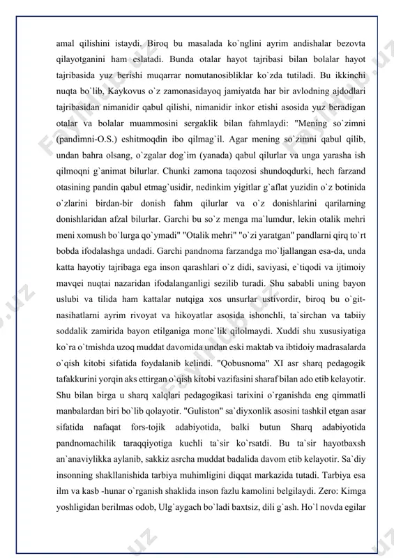 tai nazaridan ifodalanganligi sezilib turadi. shu sababli uning bayon uslubi va tilida ham kattalar nutqiga xos unsurlar ustivordir, biroq bu o`git- nasihatlarni ayrim rivoyat va hikoyatlar asosida ishonchli, ta`sirchan va tabiiy soddalik zamirida bayon etilganiga mone`lik qilolmaydi. xuddi shu xususiyatiga ko`ra o`tmishda uzoq muddat davomida undan eski maktab va ibtidoiy madrasalarda o`qish kitobi sifatida foydalanib kelindi. "qobusnoma" xi asr sharq pedagogik tafakkurini yorqin aks ettirgan o`qish kitobi vazifasini sharaf bilan ado etib kelayotir. shu bilan birga u sharq xalqlari pedagogikasi tarixini o`rganishda eng qimmatli manbalardan biri bo`lib qolayotir. "guliston" sa`diyxonlik asosini tashkil etgan asar sifatida nafaqat fors-tojik adabiyotida, balki butun sharq adabiyotida pandnomachilik taraqqiyotiga kuchli ta`sir ko`rsatdi. bu ta`sir hayotbaxsh an`anaviylikka aylanib, sakkiz asrcha muddat badalida davom etib kelayotir. sa`diy insonning shakllanishida tarbiya muhimligini diqqat markazida tutadi. tarbiya esa ilm va kasb -hunar o`rganish shaklida inson fazlu kamolini belgilaydi. zero: kimga yoshligidan berilmas odob, ulg`aygach bo`ladi baxtsiz, dili g`ash. ho`l …