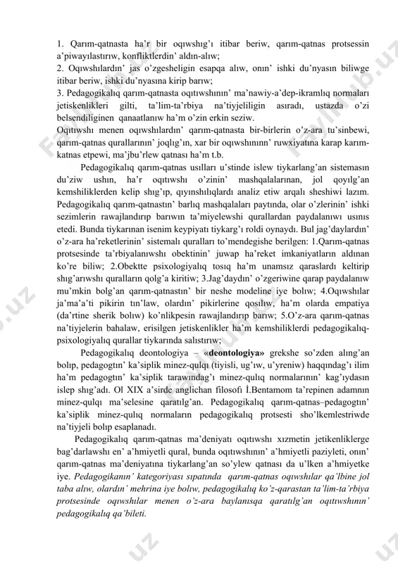 qıtıwshı o’zinin’ mashqalalarınan, jol qoyılg’an kemshiliklerden kelip shıg’ıp, qıyınshılıqlardı analiz etiw arqalı sheshiwi lazım. pedagogikalıq qarım-qatnastın’ barlıq mashqalaları paytında, olar o’zlerinin’ ishki sezimlerin rawajlandırıp barıwın ta’miyelewshi qurallardan paydalanıwı usınıs etedi. bunda tiykarınan isenim keypiyatı tiykarg’ı roldi oynaydı. bul jag’daylardın’ o’z-ara ha’reketlerinin’ sistemalı quralları to’mendegishe berilgen: 1.qarım-qatnas protsesinde ta’rbiyalanıwshı obektinin’ juwap ha’reket imkaniyatların aldınan ko’re biliw; 2.obektte psixologiyalıq tosıq ha’m unamsız qaraslardı keltirip shıg’arıwshı quralların qolg’a kiritiw; 3.jag’daydın’ o’zgeriwine qarap paydalanıw mu’mkin bolg’an qarım-qatnastın’ bir neshe modeline iye bolıw; 4.oqıwshılar ja’ma’a’ti pikirin tın’law, olardın’ pikirlerine qosılıw, ha’m olarda empatiya (da’rtine sherik bolıw) ko’nlikpesin rawajlandırıp barıw; 5.o’z-ara qarım-qatnas na’tiyjelerin bahalaw, erisilgen jetiskenlikler ha’m kemshiliklerdi pedagogikalıq-psixologiyalıq qurallar tiykarında salıstırıw; pedagogikalıq deontologiya – «deontologiya» grekshe so’zden alıng’an bolıp, pedagogtın’ ka’siplik minez-qulqı (tiyisli, ug’ıw, u’yreniw) haqqındag’ı ilim ha’m pedagogtın’ ka’siplik tarawındag’ı minez-qulıq normalarının’ kag’ıydasın islep shıg’adı. ol xix a’sirde anglichan filosofı i̇.bentamom ta’repinen adamnın minez-qulqı ma’selesine qaratılg’an. pedagogikalıq qarım-qatnas–pedagogtın’ ka’siplik minez-qulıq normaların pedagogikalıq protsesti sho’lkemlestriwde …