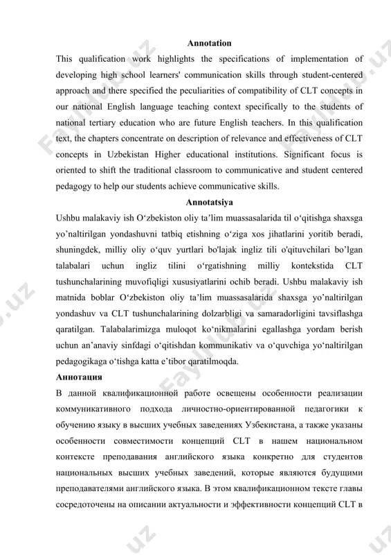 irilgan pedagogikaga o‘tishga katta e’tibor qaratilmoqda. аннотация в данной квалификационной работе освещены особенности реализации коммуникативного подхода личностно-ориентированной педагогики к обучению языку в высших учебных заведениях узбекистана, а также указаны особенности совместимости концепций clt в нашем национальном контексте преподавания английского языка конкретно для студентов национальных высших учебных заведений, которые являются будущими преподавателями английского языка. в этом квалификационном тексте главы сосредоточены на описании актуальности и эффективности концепций clt в высших учебных заведениях узбекистана. значительное внимание уделяется переходу от традиционного классного обучения к коммуникативной и личностно-ориентированной педагогике, чтобы помочь нашим ученикам достичь коммуникативных навыков. developing high school learners' communication skills through student-centered approach contents: introduction……………………………………………………......... chapter 1. principles of student centered approach and its relevance to uzekistan higher educational context 1.1. approaches and methods of language instruction 1.2. peculiarities of developing communication skills of high school learners 1.3. implementation of different types of assessment in relevance with student centered approach chapter 2. 2.1. …