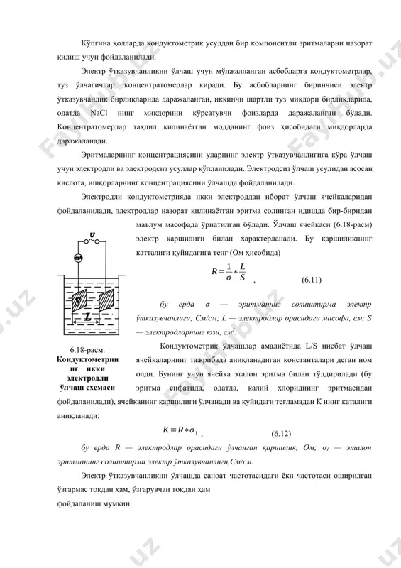 арнинг бу соҳасида кондуктометрик усул энг катта сезгирликка эга бўлади. электр ўтказувчанлиқларнинг концентрацияга боғлиқликнинг бир хилмаслик характерини ҳисобга олиб, кондуктометрнинг ишлаш соҳасини олдиндан билиш зарур, бу ерда, ўлчашларнинг экстремум бўлишига йўл қўймаслик керак. кўпгина ҳолларда кондуктометрик усулдан бир компонентли эритмаларни назорат қилиш учун фойдаланилади. электр ўтказувчанликни ўлчаш учун мўлжалланган асбобларга кондуктометрлар, туз ўлчагичлар, концентратомерлар киради. бу асбобларнинг биринчиси электр ўтказувчанлик бирликларида даражаланган, иккинчи шартли туз миқдори бирликларида, одатда nacl нинг миқдорини кўрсатувчи фоизларда даражаланган бўлади. концентратомерлар таҳлил қилинаётган модданинг фоиз ҳисобидаги миқдорларда даражаланади. эритмаларнинг концентрациясини уларнинг электр ўтказувчанлигига кўра ўлчаш учун электродли ва электродсиз усуллар қўлланилади. электродсиз ўлчаш усулидан асосан кислота, ишқорларнинг концентрациясини ўлчашда фойдаланилади. электродли кондуктометрияда икки электроддан иборат ўлчаш ячейкаларидан фойдаланилади, электродлар назорат қилинаётган эритма солинган идишда бир-биридан маълум масофада ўрнатилган бўлади. ўлчаш ячейкаси (6.18-расм) электр қаршилиги билан характерланади. бу қаршиликнинг катталиги қуйидагига тенг (ом ҳисобида) , (6.11) бу ерда σ — эритманннг солиштирма электр ўтказувчанлиги; см/см; l …