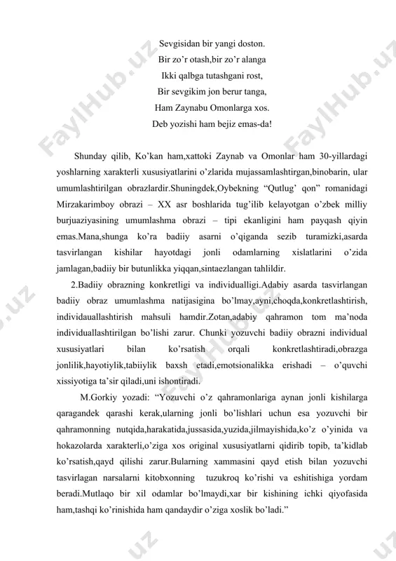 bekning «qizlar» dostonida nazmixon,oltinoy,dilbar,oyjamol va gulshan obrazlari yaratilganki,bularning ham xar birining o’z qiyofasi,ko’z yoshi,zavqi,qilig’i,portreti bor. mashhur rus klassik rus yozuvchisi m.e.saltikov-shedrin realistik adabiyotning muhim xususiyatlaridan biri – insonni hayotda bo’lganidek murakkab,ko’p qirrali,rang-barang xislatlar egasi qilib ko’rsatishda iboratdir deb ta’kidlaydi.uning uqtirishicha, «inson murakkab organizm»dir.shunga ko’ra,adib insonning ichki dunyosini oldindan o’ylab qo’yilgan «bir yuxud bir necha» detallar orqali ifoda ;amoqchi bo’lgan,aslida esa «tamomila bir qolipdagi» obrazlar yaratayotgan yozuvchilarga qarshi kurash olib borgan; obrazlarning rang-barangligihaqidagi talabni xalq hayotini jo’nlashtirib ko’rsatishga qarshi kurash bilan bog’lagan. obrazlarning rang-barangligi,estetik boyligi,ko’p qirraligi,hayotning murakkabligi taqozosidir.obrazlarning rang-barangligi – konkret tarixiy vaziyatdagi inson xarakterlarini haqqoniy tasvirlash natijasi.bu – tipik sharoitni qahramonning bevosita intelektual olami,xatti-harakatlari,qiliq-odatlari,muomala-munosabatlari orqali badiiy ifodalash demakdir.yozuvchi rang-barang obrazlar yaratishda,xar bir obrazning ko’p qirrali,takrorlanmas xislatlar sohibi sifatida ko’rsatishga,albatta,hayot haqiqatiga asoslanadi.aks holda,turmush dialektikasini,hayot evolutsiyasini buzib ko’rsatuvchi sxematik obrazlar yaratiladiki,bunday obrazlar kitobxon qalbiga yo’l topa olmaydi. badiiy yetuk obrazlar yaratilkgan asarlar esa,haqiqatan hayot xarakterlarini o’z ichiga oladi.shunday asarlar va ularning qahramonlari …