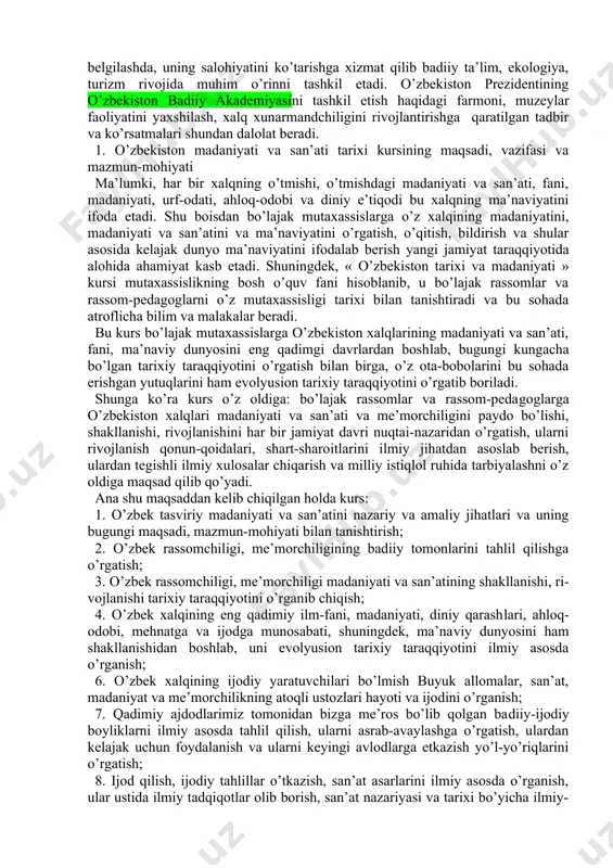 va ijtimoiy-iqtisodiy fanlar(o’zbekiston tarixi, madaniyatshunoslik), umumkasbiy fanlar(jahon va o’zbek adabiyoti tarixi, umum madaniyati va san’ati tarixi) san’atshunoslik asoslari fanlardan etarli bilim va ko’nikmalarga ega bo’lishlik talab etiladi. fanni san’at tizimidagi o’rni. o’zbekiston madaniyati va san’ati tarixi fani san’atshunosligining ajralmas qismi bo’lib shu yo’nalishdagi fanlarni yanada mukammal va chuqurroq o’zlashtirilishiga ko’maklashadi. talaba shu san’at ichida yashaydi va san’at mohiyatini uni ichidan o’rganadi. bu xol uni o’zgalar madaniyati va san’atini yanada yaxshiroq va to’g’ri tushunishiga xizmat qiladi. san’atshunoslik fanlarini chuqur o’zlashtirilishi esa mamlakat ijtimoiy-siyosiy va iqtisodiy rivojida alohida o’rinni egallab o’zbekiston madaniyatini jahon hamjamiyatidagi o’rnini belgilashda, uning salohiyatini ko’tarishga xizmat qilib badiiy ta’lim, ekologiya, turizm rivojida muhim o’rinni tashkil etadi. o’zbekiston prezidentining o’zbekiston badiiy akademiyasini tashkil etish haqidagi farmoni, muzeylar faoliyatini yaxshilash, xalq xunarmandchiligini rivojlantirishga qaratilgan tadbir va ko’rsatmalari shundan dalolat beradi. 1. o’zbekiston madaniyati va san’ati tarixi kursining maqsadi, vazifasi va mazmun-mohiyati ma’lumki, har bir xalqning o’tmishi, o’tmishdagi madaniyati va san’ati, …