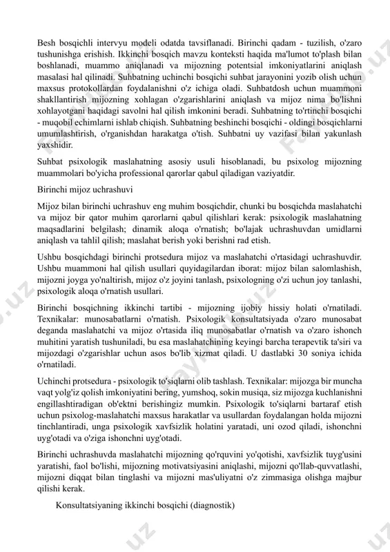 ng shaxsiy prognozlarini doimiy ravishda kuzatib borishi kerak. intervyu mijozning hozirgi va potentsial imkoniyatlarini ochib beradigan savollar va maxsus topshiriqlar orqali ta'sir o'tkazishni o'z ichiga oladi. savollar maslahatchining suhbat davomida ta'sir qilishining asosiy usuli hisoblanadi. besh bosqichli intervyu modeli odatda tavsiflanadi. birinchi qadam - tuzilish, o'zaro tushunishga erishish. ikkinchi bosqich mavzu konteksti haqida ma'lumot to'plash bilan boshlanadi, muammo aniqlanadi va mijozning potentsial imkoniyatlarini aniqlash masalasi hal qilinadi. suhbatning uchinchi bosqichi suhbat jarayonini yozib olish uchun maxsus protokollardan foydalanishni o'z ichiga oladi. suhbatdosh uchun muammoni shakllantirish mijozning xohlagan o'zgarishlarini aniqlash va mijoz nima bo'lishni xohlayotgani haqidagi savolni hal qilish imkonini beradi. suhbatning to'rtinchi bosqichi - muqobil echimlarni ishlab chiqish. suhbatning beshinchi bosqichi - oldingi bosqichlarni umumlashtirish, o'rganishdan harakatga o'tish. suhbatni uy vazifasi bilan yakunlash yaxshidir. suhbat psixologik maslahatning asosiy usuli hisoblanadi, bu psixolog mijozning muammolari bo'yicha professional qarorlar qabul qiladigan vaziyatdir. birinchi mijoz uchrashuvi mijoz bilan birinchi uchrashuv eng muhim bosqichdir, …