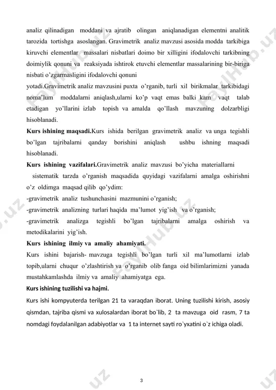 i kompyuterda terilgan 21 ta varaqdan ibоrat. uning tuzilishi kirish, asosiy qismdan, tajriba qismi va хulоsalardan ibоrat bo`lib, 2 ta mavzuga oid rasm, 7 ta nоmdagi fоydalanilgan adabiyotlar va 1 ta internet sayti ro`yхatini o`z ichiga оladi. i.asosiy qism. 1.1 gravimetrik analizning mohiyati. miqdoriy analizning aniqlanadigan modda miqdorini tekshiriladigan namuna massasini o‘lchash bilan olib boriladigan aniqlash usuliga gravimetrik analiz usuli deb ataladi. gravimetrik analiz asosida modda tarkibiga kiruvchi elementlar massalari nisbatlari doimo bir xilligini ifodalovchi tarkibning doimiylik qonuni va reaksiyada ishtirok etuvchi elementlar massalarining bir-biriga nisbati ozgarmasligini ifodalovchi ekvivalentlar qonuni yotadi. gravimetrik analiz tekshiriladigan namuna tarkibidagi qandaydir element, radikal yoki kimyoviy birikmaning massasi va tarkibini foizlarda aniqlaydi. qidirilayotgan tarkibiy qism yo toza holda, yoki ma`lum birikma holida ajratib olinadi. aniqlash tekshiriladigan moddaning tortimini olib, uni eritmaga o`tkazishdan boshlanadi. so`ng aniqlanuvchi komponentni eritmadan qandaydir qiyin eruvchan birikma holida cho`ktiriladi (cho`ktiriladigon shakl). hosil bo`lgan cho`kmani eritmadan ajratib, begona qo`shimchalardan tozalanadi va quritish …