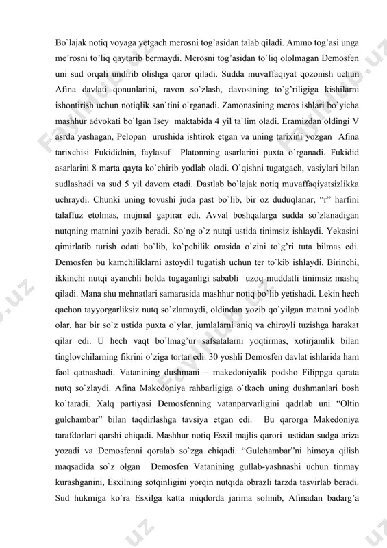 ortar edi. 30 yoshli demosfen davlat ishlarida ham faol qatnashadi. vatanining dushmani – makedoniyalik podsho filippga qarata nutq so`zlaydi. afina makedoniya rahbarligiga o`tkach uning dushmanlari bosh ko`taradi. xalq partiyasi demosfenning vatanparvarligini qadrlab uni “oltin gulchambar” bilan taqdirlashga tavsiya etgan edi. bu qarorga makedoniya tarafdorlari qarshi chiqadi. mashhur notiq esxil majlis qarori ustidan sudga ariza yozadi va demosfenni qoralab so`zga chiqadi. “gulchambar”ni himoya qilish maqsadida so`z olgan demosfen vatanining gullab-yashnashi uchun tinmay kurashganini, esxilning sotqinligini yorqin nutqida obrazli tarzda tasvirlab beradi. sud hukmiga ko`ra esxilga katta miqdorda jarima solinib, afinadan badarg’a qilinadi. biroq makedoniya bilan afina o`rtasida boshlangan urushda afinaliklar mag’lub bo`ladi. demosfen sirtdan o`limdan mahkum etiladi. u kalavri oroliga qochib borib, poseydon obodatxonasiga yashirinadi. dushmanlari unga bo`lmag’ur va`dalar berib antipatra huzuriga olib bormoqchi bo`ladi. bu yovuz niyatni vahmlagan notiq zahar ichib (uyiga xat yozish bahonasida, ibodatxonaning ichkarisiga kirib) eramizdan oldingi 322 - yil dunyodan o`tadi. sitseron (103-43) mark tuliy sitseron …