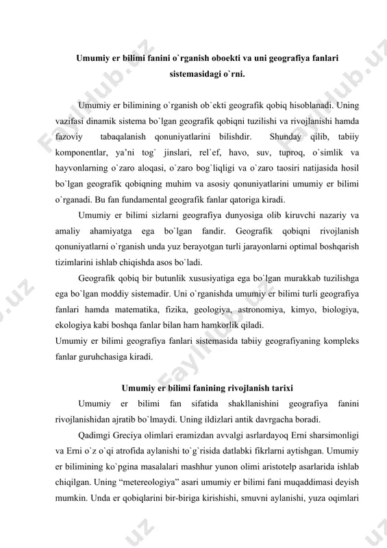 ing “metereologiya” asari umumiy er bilimi fani muqaddimasi deyish mumkin. unda er qobiqlarini bir-biriga kirishishi, smuvni aylanishi, yuza oqimlari hisobiga daryolarni hosil bo`lishi, er yuzasini o`zgarishi, dengiz oqismlari, er qimirlashlar, erning zonalari to`g`rismida so`z yuritiladi. eratosfen er aylanasini o`lchadi, erni mintaqalarga bo`ldi, “geografiya” atamasini birinchi bo`lib qo`lladi. rim imperiyasining gullagan davrida yashagan yunon olimi klavdiy ptolomey umumiy er bilimini rivojlanishiga muhim xissa qo`shdi. u 8 tomlik geografiya asarini yozdi. u geografiya va kartografiyani ajratdi. ptolomey ikkita yangi kartografik proekciyani taklif qilgan. 1650 yilda gollandiyada bernxard vareniy “umumiy geografiya” asarini chop etdi. bu asrdan boshlab umumiy er bilimini fan sifatida shakllangan deyish mumkin. u o`z asarida umumiy va xususiy geografiyani ajratgan va izohlagan. lekin asarda odam geografiyani o`rganish ob`ekti sifatida qaramagan. geografiya nemis olimi a.gumboldt tomonidan rivojlantirildi. u tabiatni bir butun va o`zaro bog`langan sistema deb tushundi, aloqadorlikni tahlil qilish geografiya fanlarining asosiy vazifasi ekanligini tushuntirdi, zsl geografiyasiga asos soldi. 1880 …